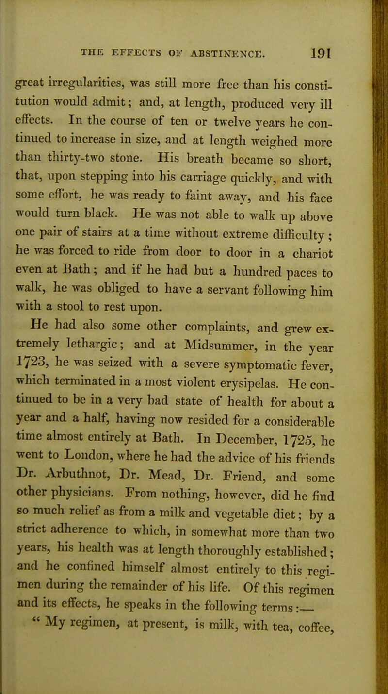 great irregularities, was still more free than his consti- tution would admit; and, at length, produced very ill effects. In the course of ten or twelve years he con- tinued to increase in size, and at length weighed more than thirty-two stone. His breath became so short, that, upon stepping into his carriage quickly, and with some effort, he was ready to faint away, and his face would turn black. He was not able to walk up above one pair of stairs at a time without extreme difficulty ; he was forced to ride from door to door in a chariot even at Bath; and if he had but a hundred paces to walk, he was obliged to have a servant following him with a stool to rest upon. He had also some other complaints, and grew ex- tremely lethargic; and at Midsummer, in the year 1723, he was seized with a severe symptomatic fever, which terminated in a most violent erysipelas. He con- tinued to be in a very bad state of health for about a year and a half, having now resided for a considerable time almost entirely at Bath. In December, 1725, he went to London, where he had the advice of his friends Dr. Arbuthnot, Dr. Mead, Dr. Friend, and some other physicians. From nothing, however, did he find so much relief as from a milk and vegetable diet; by a strict adherence to which, in somewhat more than two years, his health was at length thoroughly established; and he confined himself almost entirely to this regi- men during the remainder of his life. Of this regimen and its effects, he speaks in the following terms:  My regimen, at present, is milk, with tea, coffee,