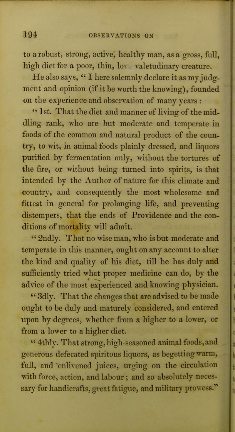 to a robust, strong, active, healthy man, as a gross, full, high diet for a poor, thin, lor valetudinary creature. He also says,  I here solemnly declare it as my judg- ment and opinion (if it be worth the knowing), founded on the experience and observation of many years :  1 st. That the diet and manner of living of the mid- dling rank, who are but moderate and temperate in foods of the common and natural product of the coun- try, to wit, in animal foods plainly dressed, and liquors purified by fermentation only, without the tortures of the fire, or without being turned into spirits, is that intended by the Author of nature for this climate and country, and consequently the most wholesome and fittest in general for prolonging life, and preventing distempers, that the ends of Providence and the con- ditions of mortality will admit.  2ndly. That no wise man, who is but moderate and temperate in this manner, ought on any account to alter the kind and quality of his diet, till he has duly and sufficiently tried what proper medicine can do, by the advice of the most experienced and knowing physician.  3dly. That the changes that are advised to be made ought to be duly and maturely considered, and entered upon by degrees, whether from a higher to a lower, or from a lower to a higher diet.  4thly. That strong, high-seasoned animal foods, and generous defecated spiritous liquors, as begetting warm, full, and enlivened juices, urging on the circulation with force, action, and labour; and so absolutely neces- sary for handicrafts, great fatigue, and military prowess.