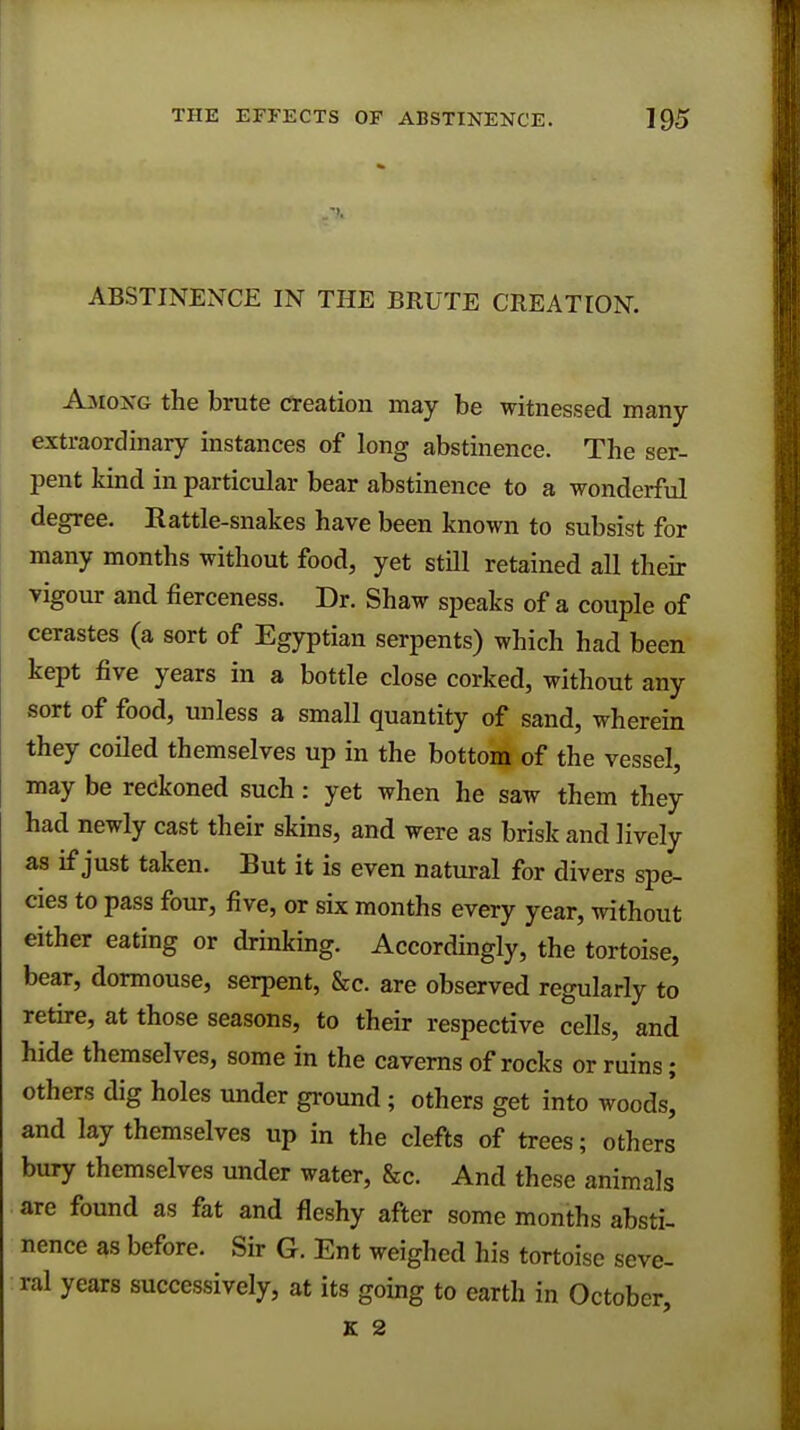 ABSTINENCE IN THE BRUTE CREATION. Among the brute creation may be witnessed many extraordinary instances of long abstinence. The ser- pent kind in particular bear abstinence to a wonderful degree. Rattle-snakes have been known to subsist for many months without food, yet still retained all their vigour and fierceness. Dr. Shaw speaks of a couple of cerastes (a sort of Egyptian serpents) which had been kept five years in a bottle close corked, without any sort of food, unless a small quantity of sand, wherein they coiled themselves up in the bottom of the vessel, may be reckoned such: yet when he saw them they had newly cast their skins, and were as brisk and lively as if just taken. But it is even natural for divers spe- cies to pass four, five, or six months every year, without either eating or drinking. Accordingly, the tortoise, bear, dormouse, serpent, &c. are observed regularly to retire, at those seasons, to their respective cells, and hide themselves, some in the caverns of rocks or ruins; others dig holes under ground; others get into woods, and lay themselves up in the clefts of trees; others bury themselves under water, &c. And these animals are found as fat and fleshy after some months absti- nence as before. Sir G. Ent weighed his tortoise seve- ral years successively, at its going to earth in October, K 2