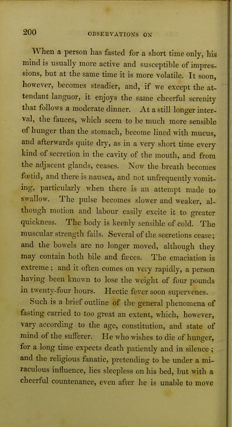 When a person has fasted for a short time only, hig mind is usually more active and susceptible of impres- sions, but at the same time it is more volatile. It soon, however, becomes steadier, and, if we except the at- tendant languor, it enjoys the same cheerful serenity that follows a moderate dinner. At a still longer inter- val, the fauces, which seem to be much more sensible of hunger than the stomach, become lined with mucus, and afterwards quite dry, as in a very short time every kind of secretion in the cavity of the mouth, and from the adjacent glands, ceases. Now the breath becomes foetid, and there is nausea, and not unfrequently vomit- ing, particularly when there is an attempt made to swallow. The pulse becomes slower and weaker, al- though motion and labour easily excite it to greater quickness. The body is keenly sensible of cold. The muscular strength fails. Several of the secretions cease; and the bowels are no longer moved, although they may contain both bile and faeces. The emaciation is extreme; and it often comes on very rapidly, a person having been known to lose the weight of four pounds in twenty-four hours. Hectic fever soon supervenes. Such is a brief outline of the general phenomena of fasting carried to too great an extent, which, however, vary according to the age, constitution, and state of mind of the sufferer. He who wishes to die of hunger, for a long time expects death patiently and in silence; and the religious fanatic, pretending to be under a mi- raculous influence, lies sleepless on his bed, but with a cheerful countenance, even after he is unable to move