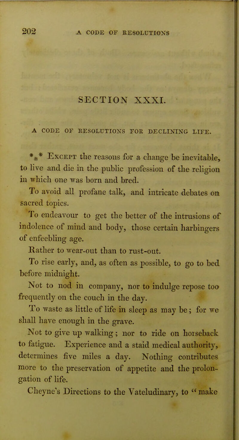 SECTION XXXI. A CODE OF RESOLUTIONS FOR DECLINING LIFE. *** Except the reasons for a change be inevitable, to live and die in the public profession of the religion in which one was born and bred. To avoid all profane talk, and intricate debates on sacred topics. To endeavour to get the better of the intrusions of indolence of mind and body, those certain harbingers of enfeebling age. Rather to wear-out than to rust-out. To rise early, and, as often as possible, to go to bed before midnight. Not to nod in company, nor to indulge repose too frequently on the couch in the day. To waste as little of life in sleep as may be; for we shall have enough in the grave. Not to give up walking ; nor to ride on horseback to fatigue. Experience and a staid medical authority, determines five miles a day. Nothing contribute- more to the preservation of appetite and the prolon- gation of life. Cheyne's Directions to the Vateludinary, to  make