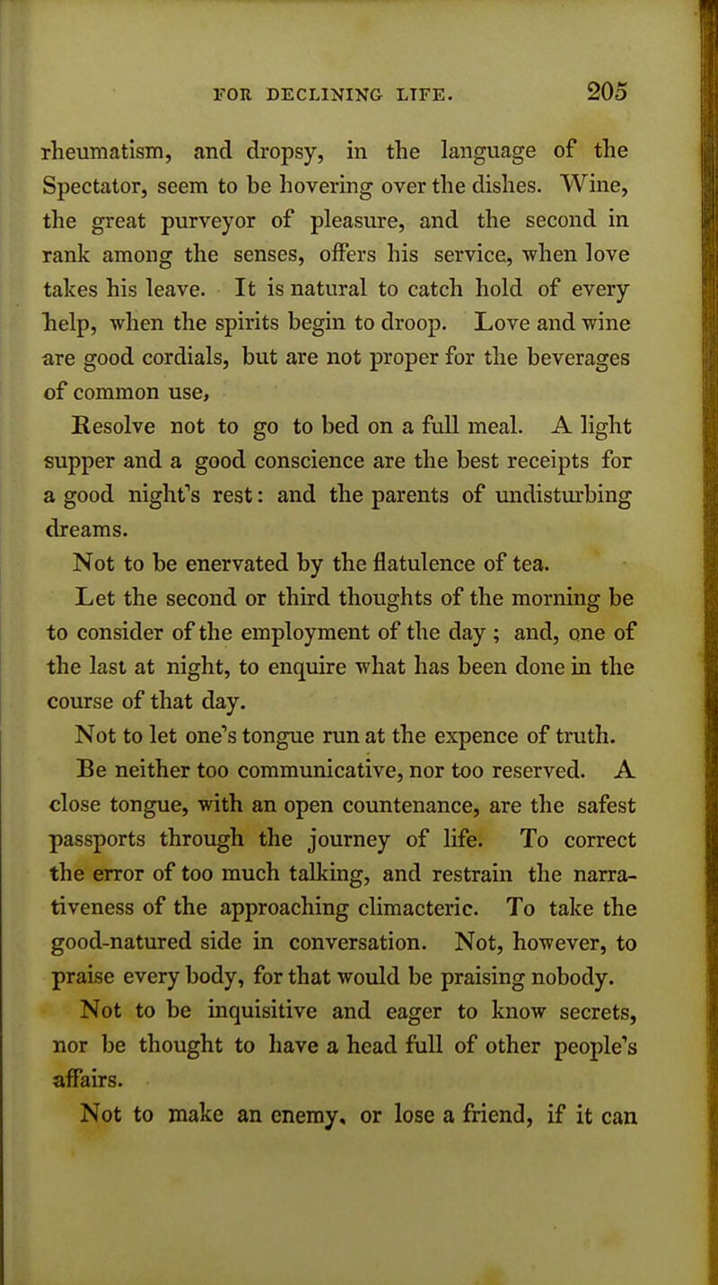 rheumatism, and dropsy, in the language of the Spectator, seem to be hovering over the dishes. Wine, the great purveyor of pleasure, and the second in rank among the senses, offers his service, when love takes his leave. It is natural to catch hold of every help, when the spirits begin to droop. Love and wine are good cordials, but are not proper for the beverages of common use, Resolve not to go to bed on a full meal. A light supper and a good conscience are the best receipts for a good night's rest: and the parents of undisturbing dreams. Not to be enervated by the flatulence of tea. Let the second or third thoughts of the morning be to consider of the employment of the day ; and, one of the last at night, to enquire what has been done in the course of that day. Not to let one's tongue run at the expence of truth. Be neither too communicative, nor too reserved. A close tongue, with an open countenance, are the safest passports through the journey of life. To correct the error of too much talking, and restrain the narra- tiveness of the approaching climacteric. To take the good-natured side in conversation. Not, however, to praise every body, for that would be praising nobody. Not to be inquisitive and eager to know secrets, nor be thought to have a head full of other people's affairs. Not to make an enemy, or lose a friend, if it can