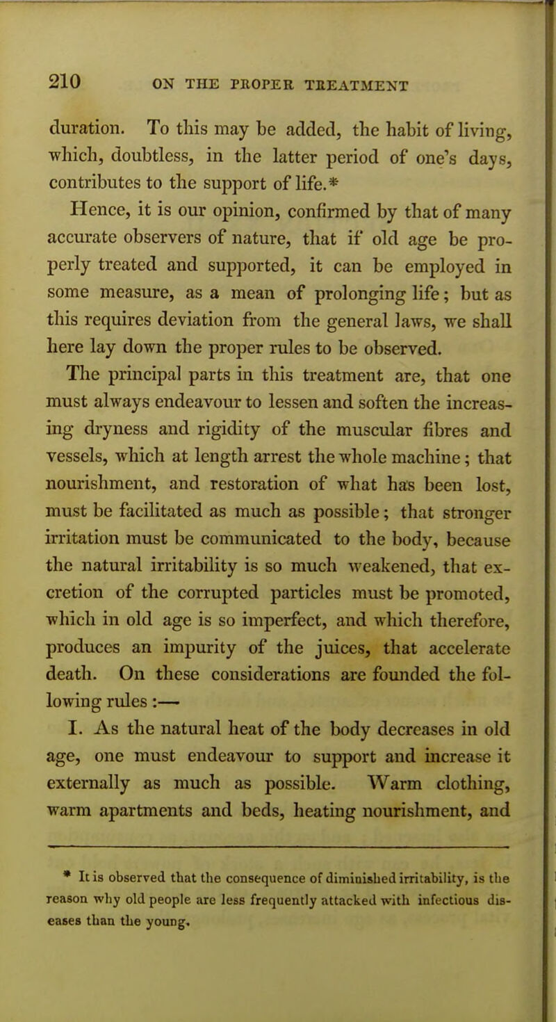 ON THE PROPER TREATMENT duration. To this may be added, the habit of living, which, doubtless, in the latter period of one's days, contributes to the support of life.* Hence, it is our opinion, confirmed by that of many accurate observers of nature, that if old age be pro- perly treated and supported, it can be employed in some measure, as a mean of prolonging life; but as this requires deviation from the general laws, we shall here lay down the proper rules to be observed. The principal parts in this treatment are, that one must always endeavour to lessen and soften the increas- ing dryness and rigidity of the muscular fibres and vessels, which at length arrest the whole machine; that nourishment, and restoration of what has been lost, must be facilitated as much as possible; that stronger irritation must be communicated to the body, because the natural irritability is so much weakened, that ex- cretion of the corrupted particles must be promoted, which in old age is so imperfect, and which therefore, produces an impurity of the juices, that accelerate death. On these considerations are founded the fol- lowing rules:— I. As the natural heat of the body decreases in old age, one must endeavour to support and increase it externally as much as possible. Warm clothing, warm apartments and beds, heating nourishment, and * It is observed that the consequence of diminished irritability, is the reason why old people are less frequently attacked with infectious dis- eases than the young.