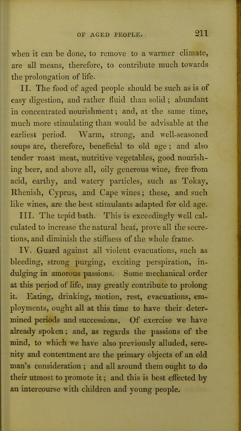 OF AGED PEOPLE. •when it can be done, to remove to a warmer climate, are all means, therefore, to contribute much towards the prolongation of life. II. The food of aged people should be such as is of easy digestion, and rather fluid than solid; abundant in concentrated nourishment; and, at the same time, much more stimulating than would be advisable at the earliest period. Warm, strong, and well-seasoned soups are, therefore, beneficial to old age; and also tender roast meat, nutritive vegetables, good nourish- ing beer, and above all, oily generous wine, free from acid, earthy, and watery particles, such as Tokay, Rhenish, Cyprus, and Cape wines; these, and such like wines, are the best stimulants adapted for old age. III. The tepid bath. This is exceedingly well cal- culated to increase the natural heat, prove all the secre- tions, and diminish the stiffness of the whole frame. IV. Guard against all violent evacuations, such as bleeding, strong purging, exciting perspiration, in- dulging in amorous passions. Some mechanical order at this period of life, may greatly contribute to prolong it. Eating, drinking, motion, rest, evacuations, em- ployments, ought all at this time to have their deter- mined periods and successions. Of exercise we have already spoken; and, as regards the passions of the mind, to which we have also previously alluded, sere- nity and contentment are the primary objects of an old man's consideration ; and all around them ought to do their utmost to promote it; and this is best effected by an intercourse with children and young people.