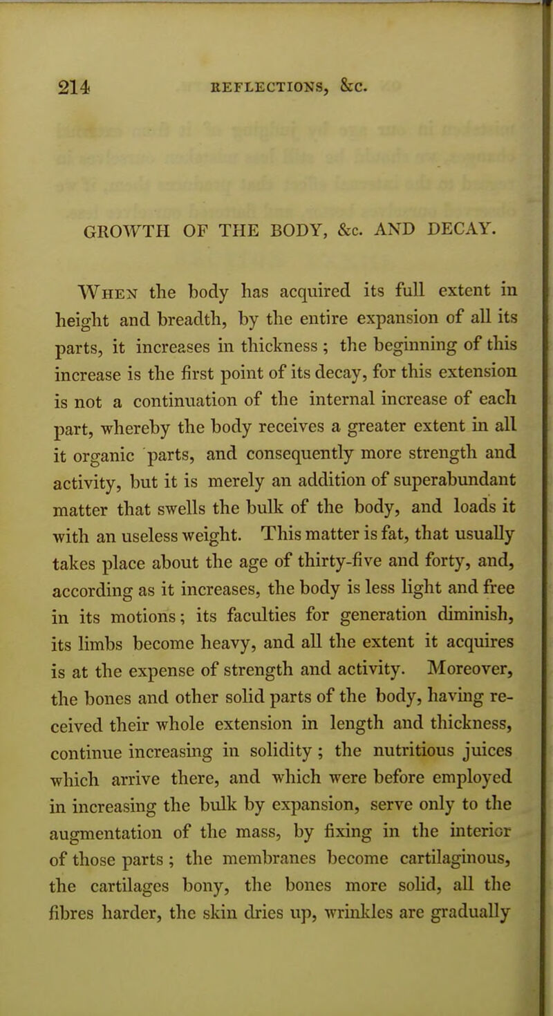 GROWTH OF THE BODY, &c. AND DECAY. When the body has acquired its full extent in height and breadth, by the entire expansion of all its parts, it increases in thickness ; the beginning of this increase is the first point of its decay, for this extension is not a continuation of the internal increase of each part, whereby the body receives a greater extent in all it organic parts, and consequently more strength and activity, but it is merely an addition of superabundant matter that swells the bulk of the body, and loads it with an useless weight. This matter is fat, that usually takes place about the age of thirty-five and forty, and, according as it increases, the body is less light and free in its motions; its faculties for generation diminish, its limbs become heavy, and all the extent it acquires is at the expense of strength and activity. Moreover, the bones and other solid parts of the body, having re- ceived their whole extension in length and thickness, continue increasing in solidity; the nutritious juices which arrive there, and which were before employed in increasing the bulk by expansion, serve only to the augmentation of the mass, by fixing in the interior of those parts; the membranes become cartilaginous, the cartilages bony, the bones more solid, all the fibres harder, the skin dries up, wrinkles are gradually