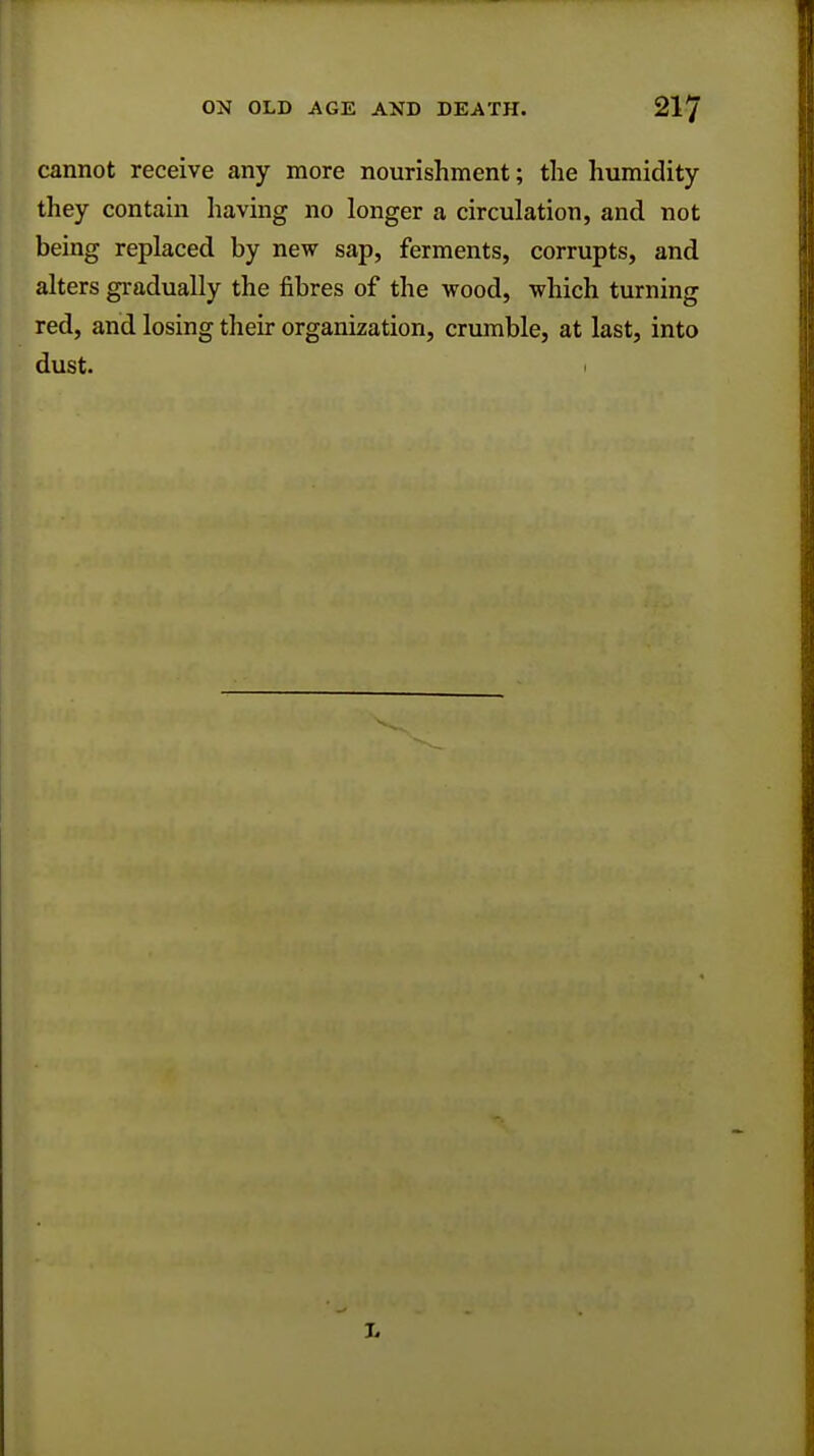 cannot receive any more nourishment; the humidity they contain having no longer a circulation, and not being replaced by new sap, ferments, corrupts, and alters gradually the fibres of the wood, which turning red, and losing their organization, crumble, at last, into dust.