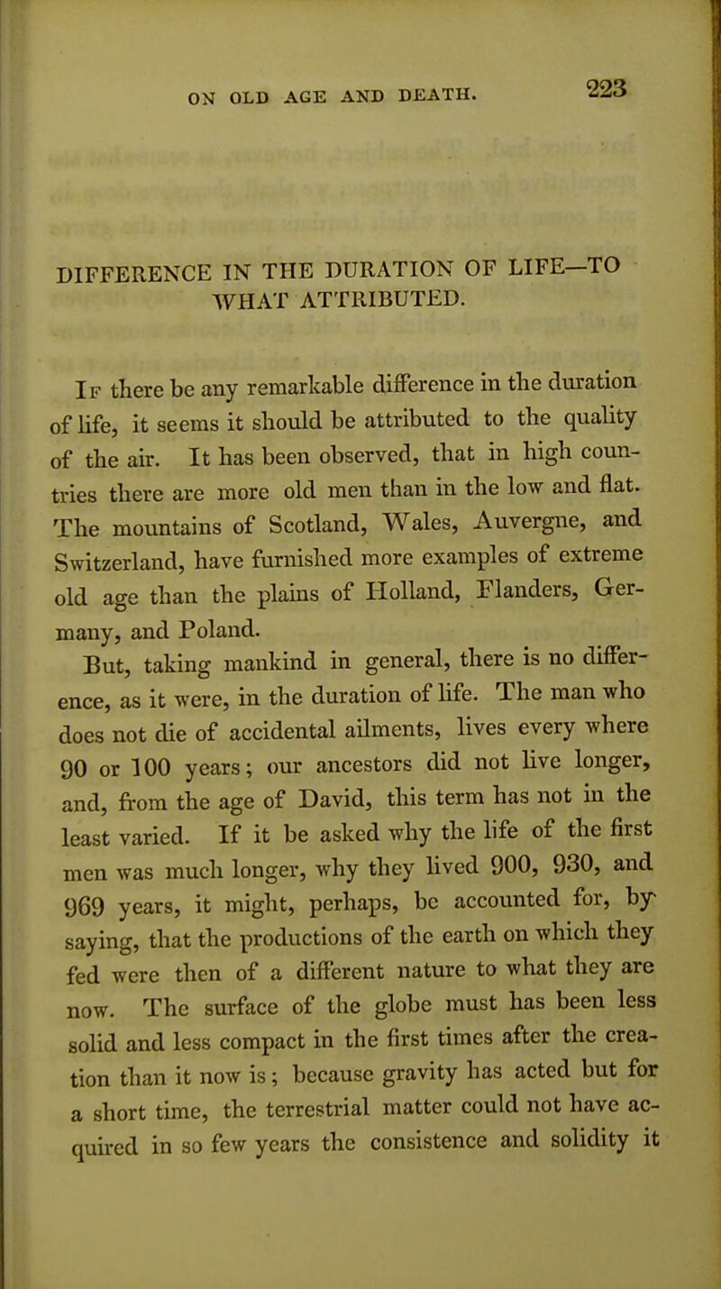 DIFFERENCE IN THE DURATION OF LIFE—TO WHAT ATTRIBUTED. If there be any remarkable difference in the duration of life, it seems it should be attributed to the quality of the air. It has been observed, that in high coun- tries there are more old men than in the low and flat. The mountains of Scotland, Wales, Auvergne, and Switzerland, have furnished more examples of extreme old age than the plains of Holland, Flanders, Ger- many, and Poland. But, taking mankind in general, there is no differ- ence, as it were, in the duration of life. The man who does not die of accidental ailments, lives every where 90 or 100 years; our ancestors did not live longer, and, from the age of David, this term has not in the least varied. If it be asked why the life of the first men was much longer, why they lived 900, 930, and 969 years, it might, perhaps, be accounted for, by saying, that the productions of the earth on which they fed were then of a different nature to what they are now. The surface of the globe must has been less solid and less compact in the first times after the crea- tion than it now is; because gravity has acted but for a short time, the terrestrial matter could not have ac- quired in so few years the consistence and solidity it