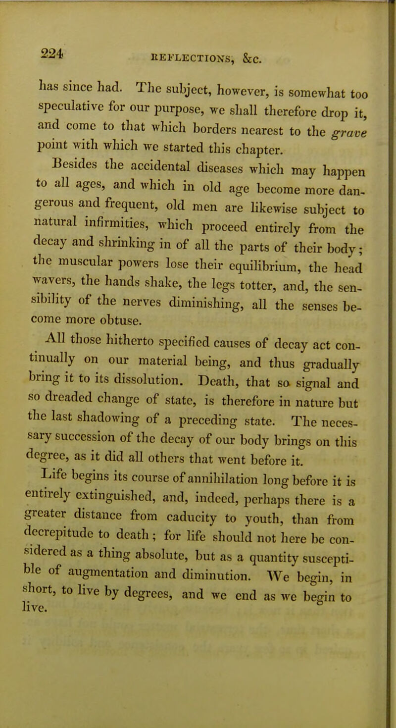 has since had. The subject, however, is somewhat too speculative for our purpose, we shall therefore drop it, and come to that which borders nearest to the grave point with which we started this chapter. Besides the accidental diseases which may happen to all ages, and which in old age become more dan, gerous and frequent, old men are Hkewise subject to natural infirmities, which proceed entirely from the decay and shrinking in of all the parts of their body; the muscular powers lose their equilibrium, the head wavers, the hands shake, the legs totter, and, the sen- sibility of the nerves diminishing, all the senses be- come more obtuse. AH those hitherto specified causes of decay act con- tinually on our material being, and thus gradually bring it to its dissolution. Death, that so signal and so dreaded change of state, is therefore in nature but the last shadowing of a preceding state. The neces- sary succession of the decay of our body brings on this degree, as it did all others that went before it. Life begins its course of annihilation long before it is entirely extinguished, and, indeed, perhaps there is a greater distance from caducity to youth, than from decrepitude to death; for life should not here be con- sidered as a thing absolute, but as a quantity suscepti- ble of augmentation and diminution. We begin, in short, to live by degrees, and we end as we begin to live.