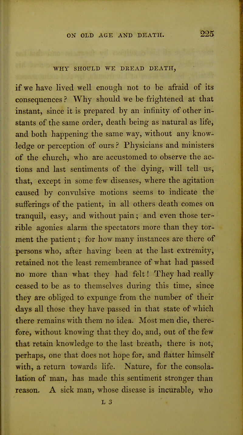 WHY SHOULD WE DEEAD DEATH, if we have lived well enough not to be afraid of its consequences ? Why should we be frightened at that instant, since it is prepared by an infinity of other in- stants of the same order, death being as natural as life, and both happening the same way, without any know- ledge or perception of ours ? Physicians and ministers of the church, who are accustomed to observe the ac- tions and last sentiments of the dying, will tell us, that, except in some few diseases, where the agitation caused by convulsive motions seems to indicate the sufferings of the patient, in all others death comes on tranquil, easy, and without pain; and even those ter- rible agonies alarm the spectators more than they tor- ment the patient; for how many instances are there of persons who, after having been at the last extremity, retained not the least remembrance of what had passed no more than what they had felt! They had really ceased to be as to themselves during this time, since they are obliged to expunge from the number of their days all those they have passed in that state of which there remains with them no idea. Most men die, there- fore, without knowing that they do, and, out of the few that retain knowledge to the last breath, there is not, perhaps, one that does not hope for, and flatter himself with, a return towards life. Nature, for the consola- lation of man, has made this sentiment stronger than reason. A sick man, whose disease is incurable, who