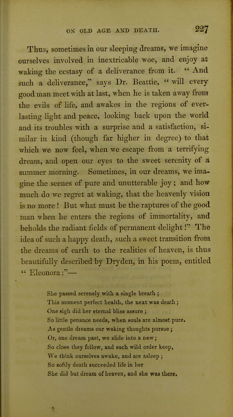 Thus, sometimes in our sleeping dreams, we imagine ourselves involved in inextricable woe, and enjoy at waking the ecstasy of a deliverance from it.  And such a deliverance,' says Dr. Beattie,  will every good man meet with at last, when he is taken away from the evils of life, and awakes in the regions of ever- lasting light and peace, looking back upon the world and its troubles with a surprise and a satisfaction, si- milar in kind (though far higher in degree) to that which we now feel, when we escape from a terrifying dream, and open our eyes to the sweet serenity of a summer morning. Sometimes, in our dreams, we ima- gine the scenes of pure and unutterable joy ; and how much do we regret at waking, that the heavenly vision is no more ! But what must be the raptures of the good man when he enters the regions of immortality, and beholds the radiant fields of permanent delight f The idea of such a happy death, such a sweet transition from the dreams of earth to the realities of heaven, is thus beautifully described by Dryden, in his poem, entitled  Eleonora :— She passed serenely with, a single breath ; This moment perfect health, the next was death; One sigh did her eternal bliss assure ; So little penance needs, when souls are almost pure. As gentle dreams our waking thoughts pursue j Or, one dream past, we slide into a new; So close they follow, and such wild order keep, We think ourselves awake, and are asleep ; So softly death succeeded life in her She did but dream of heaven, and she was there.