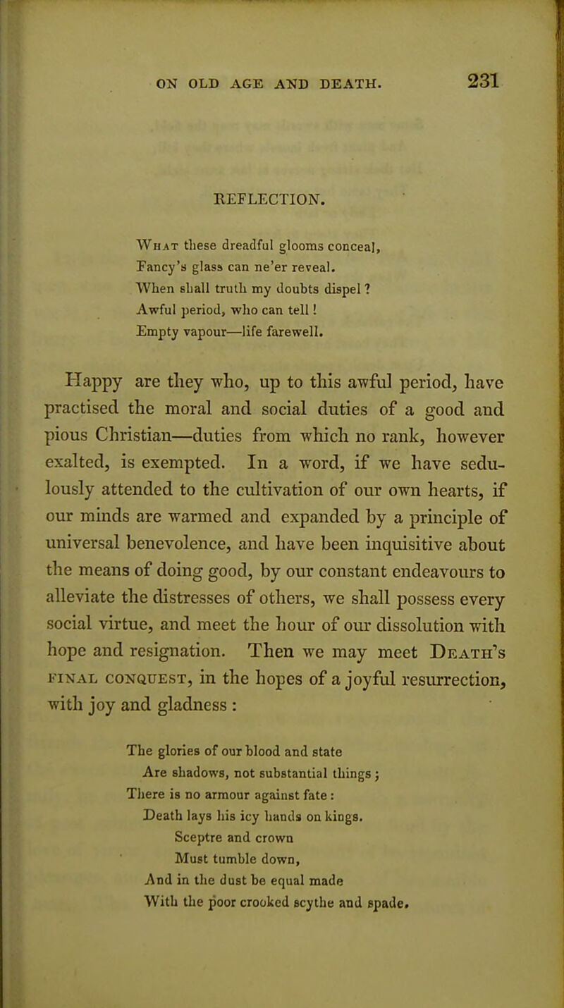 REFLECTION. What these dreadful glooms conceal, Fancy's glass can ne'er reveal. When shall truth my doubts dispel ? Awful period, who can tell! Empty vapour—life farewell. Happy are they who, up to this awful period, have practised the moral and social duties of a good and pious Christian—duties from which no rank, however exalted, is exempted. In a word, if we have sedu- lously attended to the cultivation of our own hearts, if our minds are warmed and expanded by a principle of universal benevolence, and have been inquisitive about the means of doing good, by our constant endeavours to alleviate the distresses of others, we shall possess every social virtue, and meet the hour of our dissolution with hope and resignation. Then we may meet Death's final conquest, in the hopes of a joyful resurrection, with joy and gladness : The glories of our blood and state Are shadows, not substantial things ; There is no armour against fate : Death lays his icy hands on kings. Sceptre and crown Must tumble down, And in the dust be equal made With the poor crooked scythe and spade.