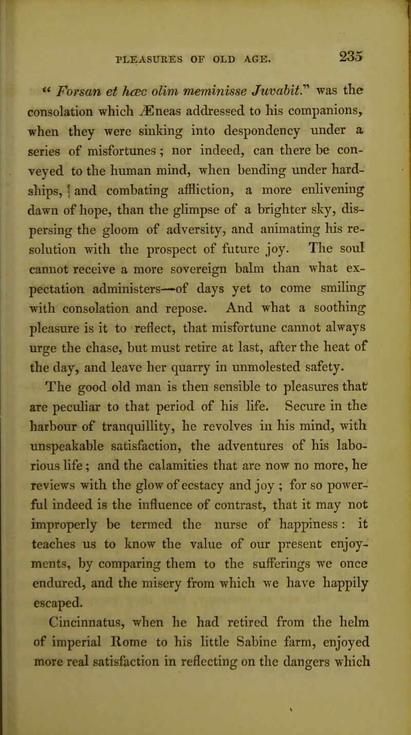 ** Forsan et hcec olim meminisse Juvabit.'''' was the consolation which iEneas addressed to his companions, when they were sinking into despondency under a series of misfortunes; nor indeed, can there be con- veyed to the human mind, when bending under hard- ships, 5 and combating affliction, a more enlivening dawn of hope, than the glimpse of a brighter sky, dis- persing the gloom of adversity, and animating his re- solution with the prospect of future joy. The soul cannot receive a more sovereign balm than what ex- pectation administers—of days yet to come smiling with consolation and repose. And what a soothing pleasure is it to reflect, that misfortune cannot always urge the chase, but must retire at last, after the heat of the day, and leave her quarry in unmolested safety. The good old man is then sensible to pleasures that are peculiar to that period of his life. Secure in the harbour of tranquillity, he revolves in his mind, with unspeakable satisfaction, the adventures of his labo- rious life; and the calamities that are now no more, he reviews with the glow of ecstacy and joy ; for so power- ful indeed is the influence of contrast, that it may not improperly be termed the nurse of happiness: it teaches us to know the value of our present enjoy- ments, by comparing them to the sufferings we once endured, and the misery from which we have happily escaped. Cincinnatus, when he had retired from the helm of imperial Rome to his little Sabine farm, enjoyed more real satisfaction in reflecting on the dangers which