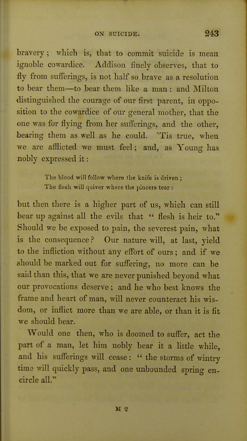 bravery; which is, that to commit suicide is mean ignoble cowardice. Addison finely observes, that to fly from sufferings, is not half so brave as a resolution to bear them—to bear them like a man: and Milton distinguished the courage of our first parent, in oppo- sition to the cowardice of our general mother, that the one was for flying from her sufferings, and the other, bearing them as well as he could. 1Tis true, when we are afflicted we must feel; and, as Young has nobly expressed it: The blood will follow where the knife is driven ; The flesh will quiver where the pincers tear : but then there is a higher part of us, which can still bear up against all the evils that  flesh is heir to. Should we be exposed to pain, the severest pain, what is the consequence ? Our nature will, at last, yield to the infliction without any effort of ours; and if we should be marked out for suffering, no more can be said than this, that we are never punished beyond what our provocations deserve; and he who best knows the frame and heart of man, will never counteract his wis- dom, or inflict more than we are able, or than it is fit we should bear. Would one then, who is doomed to suffer, act the part of a man, let him nobly bear it a little while, and his sufferings will cease:  the storms of wintry time will quickly pass, and one unbounded spring en- circle all.