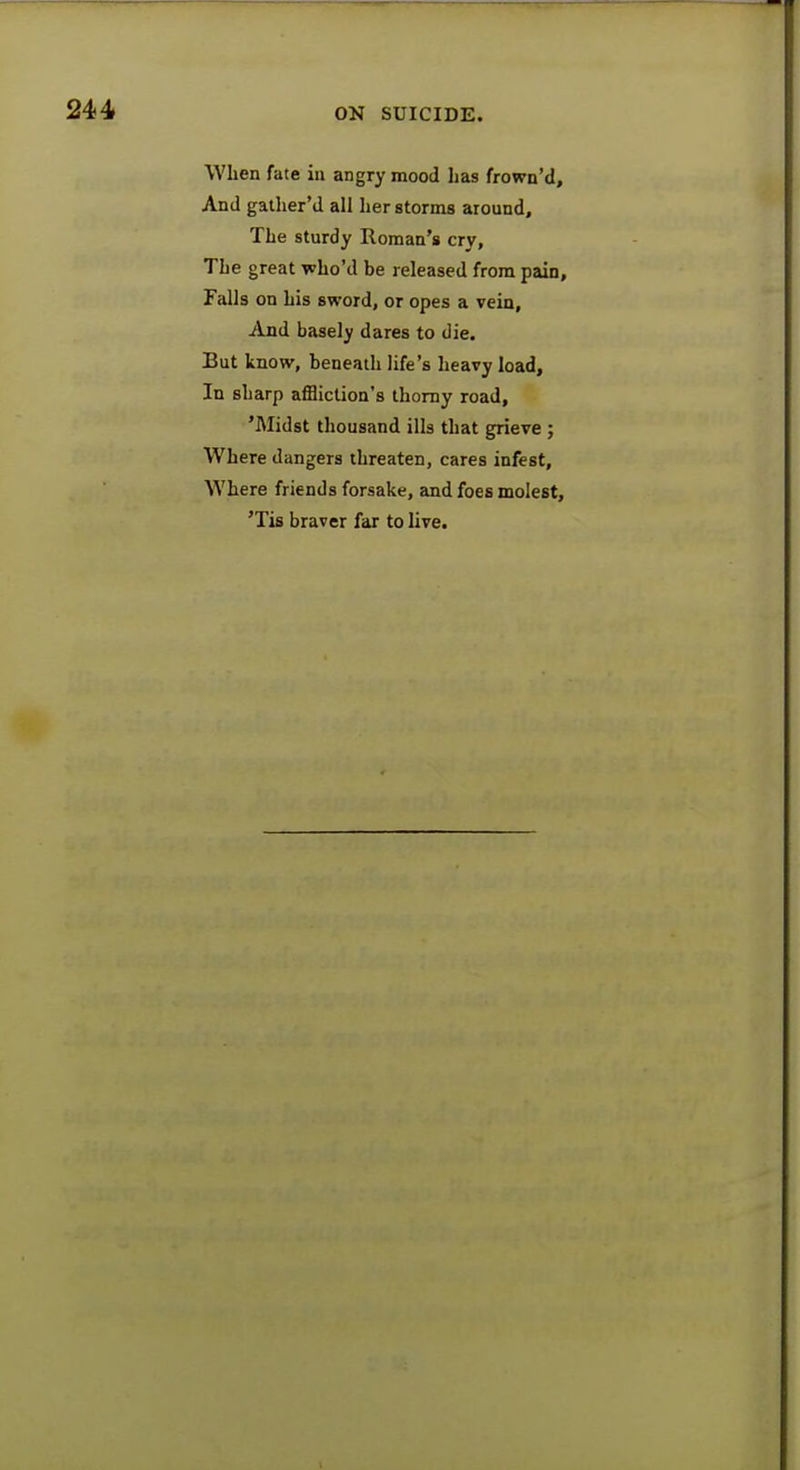 When fate in angry mood has frown'd, And gather'd all her storms around, The sturdy Roman's cry, The great who'd be released from pain. Falls on his sword, or opes a vein, And basely dares to die. But know, beneath life's heavy load, In sharp affliction's thorny road, 'Midst thousand ills that grieve ; Where dangers threaten, cares infest, Where friends forsake, and foes molest, 'Tis braver far to live.
