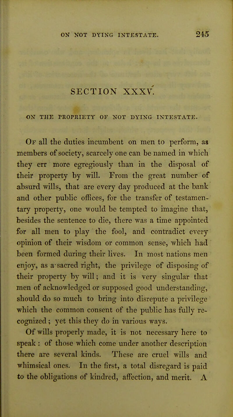 SECTION XXXV. ON THE PROPRIETY OF NOT DYING- INTESTATE. Of all the duties incumbent on men to perform, as members of society, scarcely one can be named in which they err more egregiously than in the disposal of their property by will. From the great number of absurd wills, that are every day produced at the bank and other public offices, for the transfer of testamen- tary property, one would be tempted to imagine that, besides the sentence to die, there was a time appointed for all men to play the fool, and contradict every opinion of their wisdom or common sense, which had been formed during their lives. In most nations men enjoy, as a-sacred right, the privilege of disposing of their property by will; and it is very singular that men of acknowledged or supposed good understanding, should do so much to bring into disrepute a privilege which the common consent of the public has fully re- cognized ; yet this they do in various ways. Of wills properly made, it is not necessary here to speak : of those which come under another description there are several kinds. These are cruel wills and whimsical ones. In the first, a total disregard is paid to the obligations of kindred, affection, and merit. A
