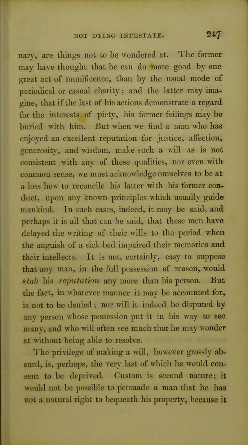 nary, are things not to be wondered at. The former may have thought that he can do more good by one great act of munificence, than by the usual mode of periodical or casual charity; and the latter may ima- gine, that if the last of his actions demonstrate a regard for the interests of piety, his former failings may be buried with him. But when we find a man who has enjoyed an excellent reputation for justice, affection, generosity, and wisdom, make such a will as is not consistent with any of these qualities, nor even with common sense, we must acknowledge ourselves to be at a loss how to reconcile his latter with his former con- duct, upon any known principles which usually guide mankind. In such cases, indeed, it may be said, and perhaps it is all that can be said, that these men have delayed the writing of their wills to the period when the anguish of a sick-bed impaired their memories and their inteUects. It is not, certainly, easy to suppose that any man, in the full possession of reason, would stab his reputation any more than his person. But the fact, in whatever manner it may be accounted for, is not to be denied; nor will it indeed be disputed by any person whose possession put it in his way to see many, and who will often see much that he may wonder at without being able to resolve. The privilege of making a will, however grossly ab- surd, is, perhaps, the very last of which he would con- sent to be deprived. Custom is second nature; it would not be possible to persuade a man that he has not a natural right to bequeath his property, because it