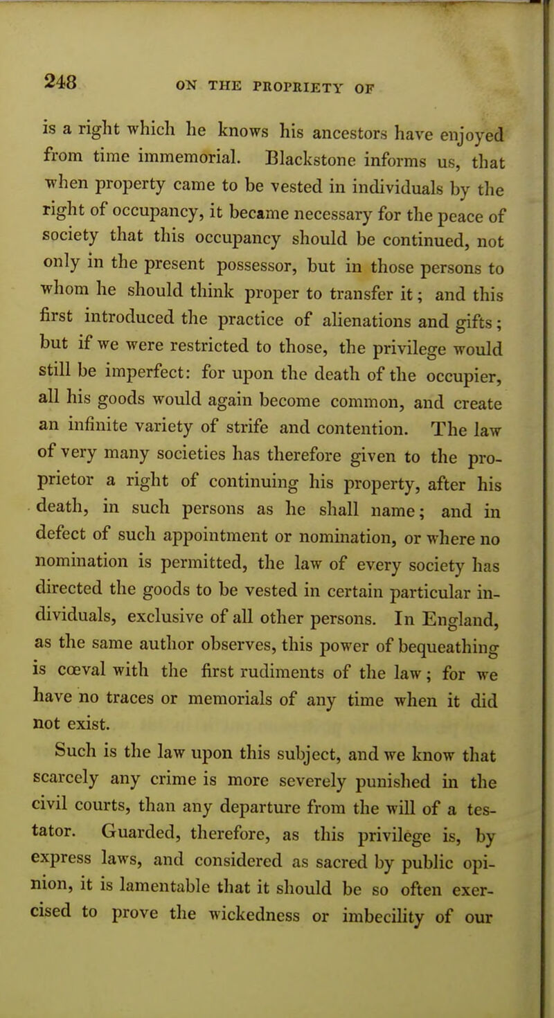 is a right which he knows his ancestors have enjoyed from time immemorial. Blackstone informs us, that when property came to be vested in individuals by the right of occupancy, it became necessary for the peace of society that this occupancy should be continued, not only in the present possessor, but in those persons to whom he should think proper to transfer it; and this first introduced the practice of alienations and gifts; but if we were restricted to those, the privilege would still be imperfect: for upon the death of the occupier, all his goods would again become common, and create an infinite variety of strife and contention. The law of very many societies has therefore given to the pro- prietor a right of continuing his property, after his death, in such persons as he shall name; and in defect of such appointment or nomination, or where no nomination is permitted, the law of every society has directed the goods to be vested in certain particular in- dividuals, exclusive of all other persons. In England, as the same author observes, this power of bequeathing is coeval with the first rudiments of the law; for we have no traces or memorials of any time when it did not exist. Such is the law upon this subject, and we know that scarcely any crime is more severely punished in the civil courts, than any departure from the will of a tes- tator. Guarded, therefore, as this privilege is, by express laws, and considered as sacred by public opi- nion, it is lamentable that it should be so often exer- cised to prove the wickedness or imbecility of our