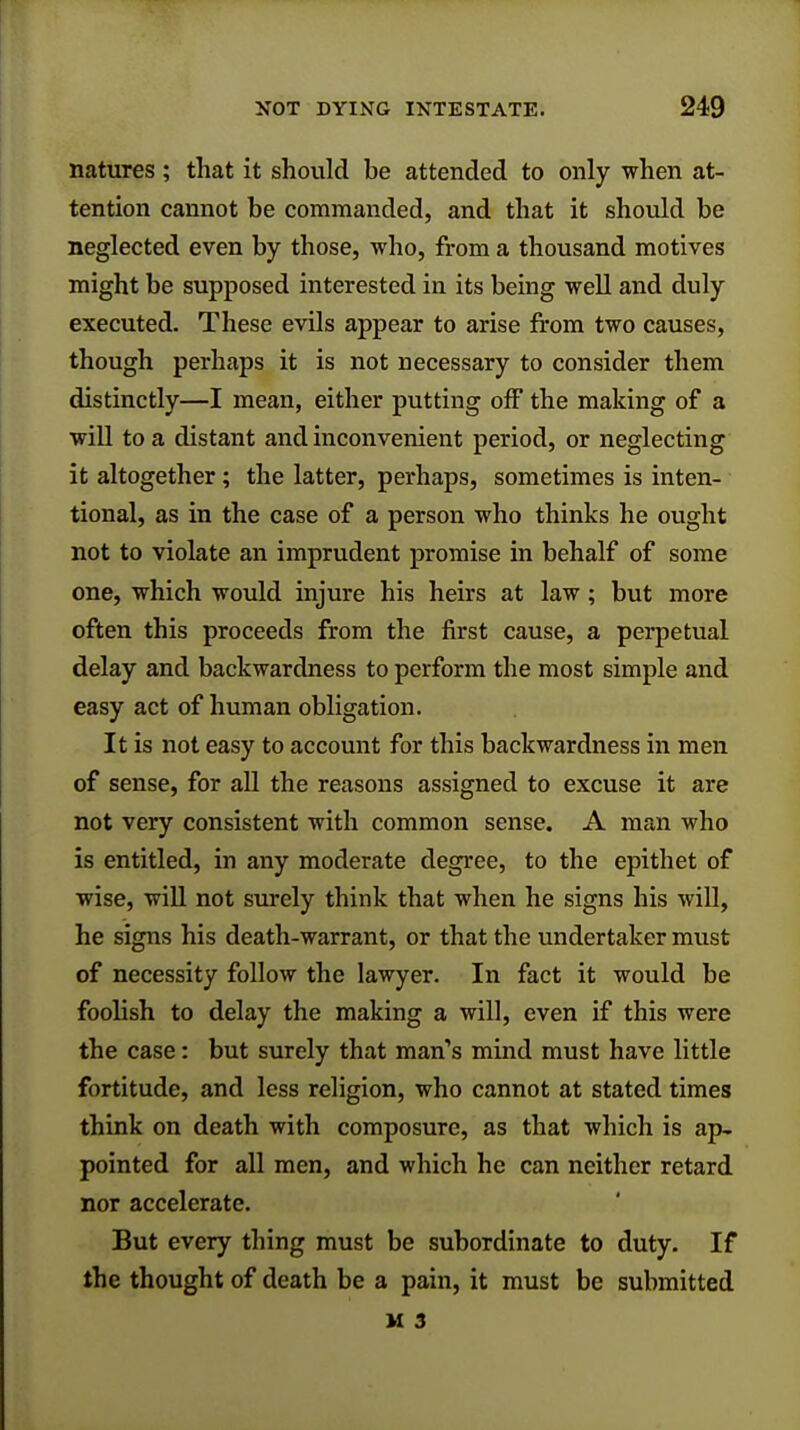 natures; that it should be attended to only when at- tention cannot be commanded, and that it should be neglected even by those, who, from a thousand motives might be supposed interested in its being well and duly executed. These evils appear to arise from two causes, though perhaps it is not necessary to consider them distinctly—I mean, either putting off the making of a will to a distant and inconvenient period, or neglecting it altogether; the latter, perhaps, sometimes is inten- tional, as in the case of a person who thinks he ought not to violate an imprudent promise in behalf of some one, which would injure his heirs at law; but more often this proceeds from the first cause, a perpetual delay and backwardness to perform the most simple and easy act of human obligation. It is not easy to account for this backwardness in men of sense, for all the reasons assigned to excuse it are not very consistent with common sense. A man who is entitled, in any moderate degree, to the epithet of wise, will not surely think that when he signs his will, he signs his death-warrant, or that the undertaker must of necessity follow the lawyer. In fact it would be foolish to delay the making a will, even if this were the case: but surely that man's mind must have little fortitude, and less religion, who cannot at stated times think on death with composure, as that which is ap- pointed for all men, and which he can neither retard nor accelerate. But every thing must be subordinate to duty. If the thought of death be a pain, it must be submitted