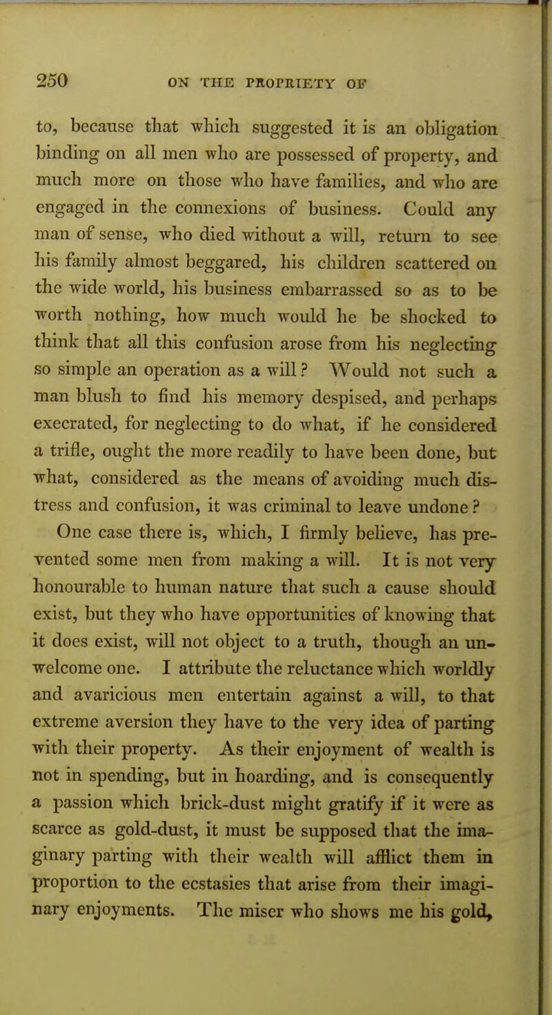 to, because that which suggested it is an obligation binding on all men who are possessed of property, and much more on those who have families, and who are engaged in the connexions of business. Could any man of sense, who died without a will, return to see his family almost beggared, his children scattered on the wide world, his business embarrassed so as to be worth nothing, how much would he be shocked to think that all this confusion arose from his neglecting so simple an operation as a will ? Would not such a man blush to find his memory despised, and perhaps execrated, for neglecting to do what, if he considered a trifle, ought the more readily to have been done, but what, considered as the means of avoiding much dis- tress and confusion, it was criminal to leave undone ? One case there is, which, I firmly believe, has pre- vented some men from making a will. It is not very honourable to human nature that such a cause should exist, but they who have opportunities of knowing that it does exist, will not object to a truth, though an un- welcome one. I attribute the reluctance which worldly and avaricious men entertain against a will, to that extreme aversion they have to the very idea of parting with their property. As their enjoyment of wealth is not in spending, but in hoarding, and is consequently a passion which brick-dust might gratify if it were as scarce as gold-dust, it must be supposed that the ima- ginary parting with their wealth will afflict them in proportion to the ecstasies that arise from their imagi- nary enjoyments. The miser who shows me his gold,
