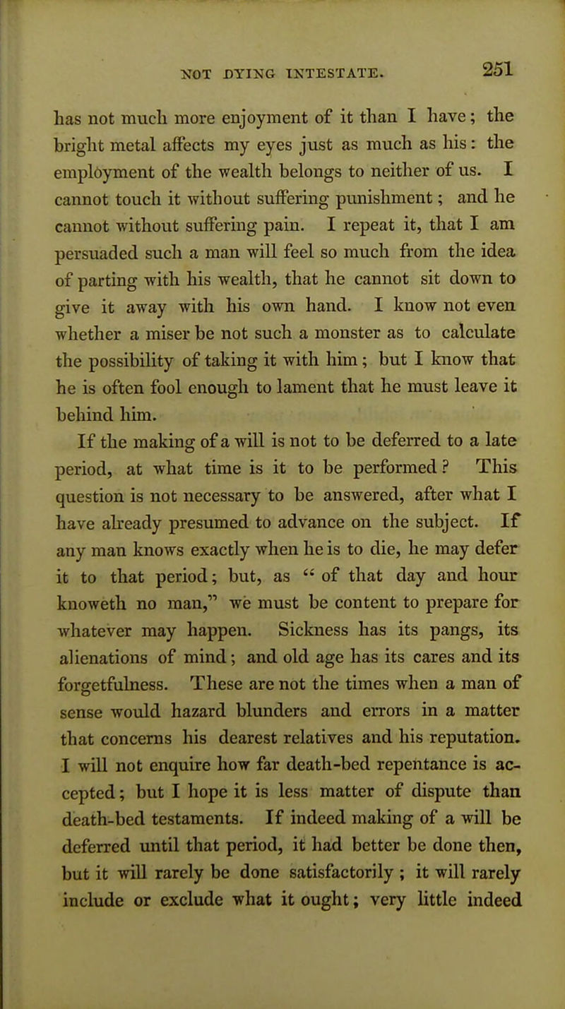 lias not much more enjoyment of it than I have; the bright metal affects my eyes just as much as his: the employment of the wealth belongs to neither of us. I cannot touch it without suffering punishment; and he cannot without suffering pain. I repeat it, that I am persuaded such a man will feel so much from the idea of parting with his wealth, that he cannot sit down to give it away with his own hand. I know not even whether a miser be not such a monster as to calculate the possibility of taking it with him; but I know that he is often fool enough to lament that he must leave it behind him. If the making of a will is not to be deferred to a late period, at what time is it to be performed ? This question is not necessary to be answered, after what I have already presumed to advance on the subject. If any man knows exactly when he is to die, he may defer it to that period; but, as of that day and hour knoweth no man, we must be content to prepare for whatever may happen. Sickness has its pangs, its alienations of mind; and old age has its cares and its foraetfulness. These are not the times when a man of sense would hazard blunders and errors in a matter that concerns his dearest relatives and his reputation. I will not enquire how far death-bed repentance is ac- cepted ; but I hope it is less matter of dispute than death-bed testaments. If indeed making of a will be deferred until that period, it had better be done then, but it will rarely be done satisfactorily ; it will rarely include or exclude what it ought; very little indeed