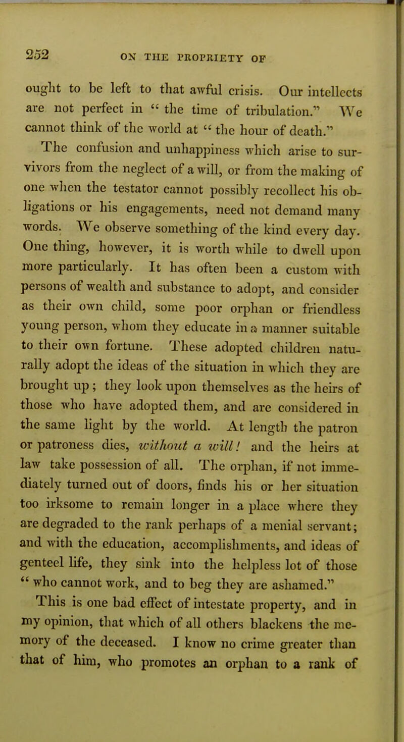 ought to be left to that awful crisis. Our intellects are not perfect in  the time of tribulation. We cannot think of the world at  the hour of death. The confusion and unhappiness which arise to sur- vivors from the neglect of a will, or from the making of one when the testator cannot possibly recollect his ob- ligations or his engagements, need not demand many words. We observe something of the kind every day. One thing, however, it is worth while to dwell upon more particularly. It has often been a custom with persons of wealth and substance to adopt, and consider as their own child, some poor orphan or friendless young person, whom they educate in a manner suitable to their own fortune. These adopted children natu- rally adopt the ideas of the situation in which they are brought up; they look upon themselves as the heirs of those who have adopted them, and are considered in the same light by the world. At length the patron or patroness dies, without a will! and the heirs at law take possession of all. The orphan, if not imme- diately turned out of doors, finds his or her situation too irksome to remain longer in a place where they are degraded to the rank perhaps of a menial servant; and with the education, accomplishments, and ideas of genteel life, they sink into the helpless lot of those  who cannot work, and to beg they are ashamed. This is one bad effect of intestate property, and in my opinion, that which of all others blackens the me- mory of the deceased. I know no crime greater than that of him, who promotes an orphan to a rank of