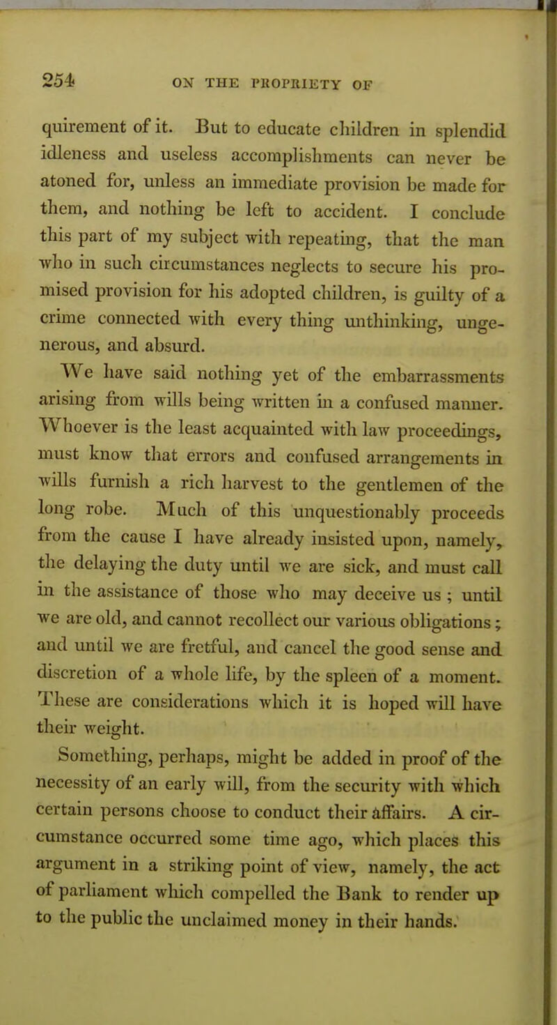 quirement of it. But to educate children in splendid idleness and useless accomplishments can never be atoned for, unless an immediate provision be made for them, and nothing be left to accident. I conclude this part of my subject with repeating, that the man who in such circumstances neglects to secure his pro- mised provision for his adopted children, is guilty of a crime connected with every thing unthinking, unge- nerous, and absurd. We have said nothing yet of the embarrassments arising from wills being written hi a confused manner. Whoever is the least acquainted with law proceedings, must know that errors and confused arrangements in wills furnish a rich harvest to the gentlemen of the long robe. Much of this unquestionably proceeds from the cause I have already insisted upon, namely, the delaying the duty until we are sick, and must call in the assistance of those who may deceive us ; until we are old, and cannot recollect our various obligations; and until we are fretful, and cancel the good sense and discretion of a whole life, by the spleen of a moment. These are considerations which it is hoped will have their weight. Something, perhaps, might be added in proof of the necessity of an early will, from the security with which certain persons choose to conduct their affairs. A cir- cumstance occurred some time ago, which places this argument in a striking point of view, namely, the act of parliament which compelled the Bank to render up to the public the unclaimed money in their hands.