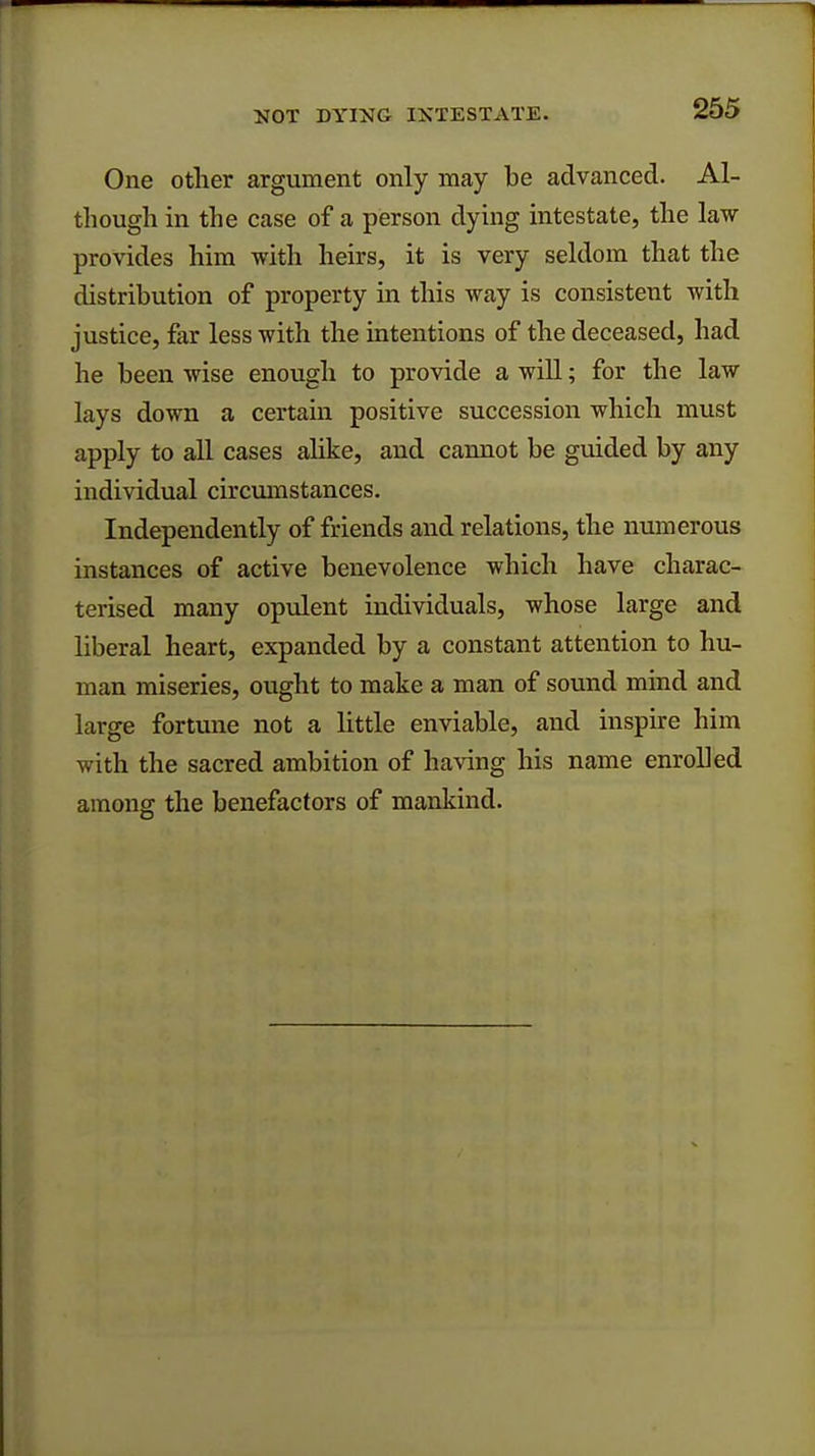 One other argument only may be advanced. Al- though in the case of a person dying intestate, the law provides him with heirs, it is very seldom that the distribution of property in this way is consistent with justice, far less with the intentions of the deceased, had he been wise enough to provide a will; for the law lays down a certain positive succession which must apply to all cases alike, and cannot be guided by any individual circumstances. Independently of friends and relations, the numerous instances of active benevolence which have charac- terised many opulent individuals, whose large and liberal heart, expanded by a constant attention to hu- man miseries, ought to make a man of sound mind and large fortune not a little enviable, and inspire him with the sacred ambition of having his name enrolled among the benefactors of mankind.