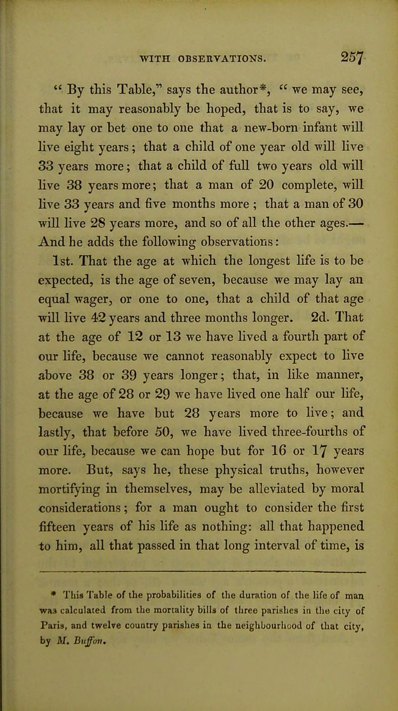  By this Table,11 says the author*,  we may see, that it may reasonably be hoped, that is to say, we may lay or bet one to one that a new-born infant will live eight years; that a child of one year old will live 33 years more; that a child of full two years old will live 38 years more; that a man of 20 complete, ■will live 33 years and five months more ; that a man of 30 will live 28 years more, and so of all the other ages.— And he adds the following observations: 1st. That the age at which the longest life is to be expected, is the age of seven, because we may lay an equal wager, or one to one, that a child of that age will live 42 years and three months longer. 2d. That at the age of 12 or 13 we have lived a fourth part of our life, because we cannot reasonably expect to live above 38 or 39 years longer; that, in like manner, at the age of 28 or 29 we have lived one half our life, because we have but 28 years more to live; and lastly, that before 50, we have lived three-fourths of our life, because we can hope but for 16 or 17 years more. But, says he, these physical truths, however mortifying in themselves, may be alleviated by moral considerations; for a man ought to consider the first fifteen years of his life as nothing: all that happened to him, all that passed in that long interval of time, is * Tbis Table of tbe probabilities of tbe duration of tbe life of man was calculated from the mortality bills of three parishes in the city of Paris, and twelve country parishes in the neighbourhood of that city, by Af. Bufftm.