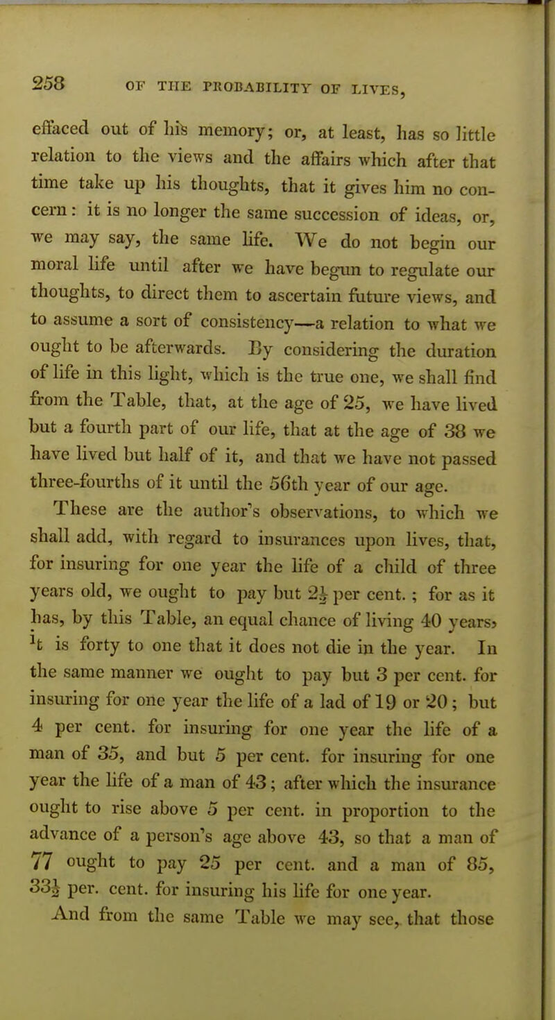 effaced out of his memory; or, at least, has so little relation to the views and the affairs which after that time take up his thoughts, that it gives him no con- cern : it is no longer the same succession of ideas, or, we may say, the same life. We do not begin our moral life until after we have begun to regulate our thoughts, to direct them to ascertain future views, and to assume a sort of consistency—a relation to what we ought to be afterwards. By considering the duration of life in this light, which is the true one, we shall find from the Table, that, at the age of 25, we have lived but a fourth part of our life, that at the age of 38 we have lived but half of it, and that we have not passed three-fourths of it until the 56th year of our age. These are the author's observations, to which we shall add, with regard to insurances upon lives, that, for insuring for one year the life of a child of three years old, we ought to pay but 21 per cent.; for as it has, by this Table, an equal chance of living 40 years5 h is forty to one that it does not die in the year. In the same manner we ought to pay but 3 per cent, for insuring for one year the life of a lad of 19 or 20 ; but 4 per cent, for insuring for one year the life of a man of 35, and but 5 per cent, for insuring for one year the life of a man of 43; after which the insurance ought to rise above 5 per cent, in proportion to the advance of a person's age above 43, so that a man of 77 ought to pay 25 per cent, and a man of 85, 33J per. cent, for insuring his life for one year. And from the same Table we may see, that those