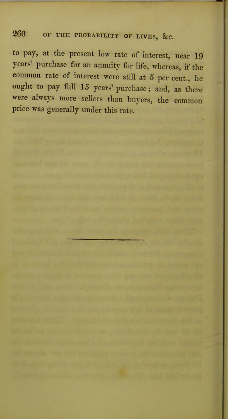 to pay, at the present low rate of interest, near 19 years1 purchase for an annuity for life, whereas, if the common rate of interest were still at 5 per cent., he ought to pay full 15 years1 purchase; and, as there were always more sellers than buyers, the common price was generally under this rate.