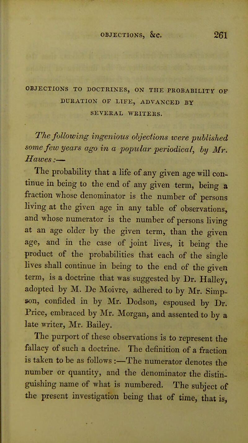 OBJECTIONS TO DOCTRINES, ON THE PROBABILITY OF DURATION OF LIFE, ADVANCED BY SEVERAL WRITERS. The following ingenious objections were published some few years ago in a popular periodica/, by Mr. If awes:— The probability that a life of any given age will con- tinue in being to the end of any given term, being a fraction whose denominator is the number of persons living at the given age in any table of observations, and whose numerator is the number of persons living at an age older by the given term, than the given age, and in the case of joint lives, it being the product of the probabilities that each of the single lives shall continue in being to the end of the given term, is a doctrine that was suggested by Dr. Halley, adopted by M. De Moivre, adhered to by Mr. Simp- son, confided in by Mr. Dodson, espoused by Dr. Price, embraced by Mr. Morgan, and assented to by a late writer, Mr. Bailey. The purport of these observations is to represent the fallacy of such a doctrine. The definition of a fraction is taken to be as follows:—The numerator denotes the number or quantity, and the denominator the distin- guishing name of what is numbered. The subject of the present investigation being that of time, that is,