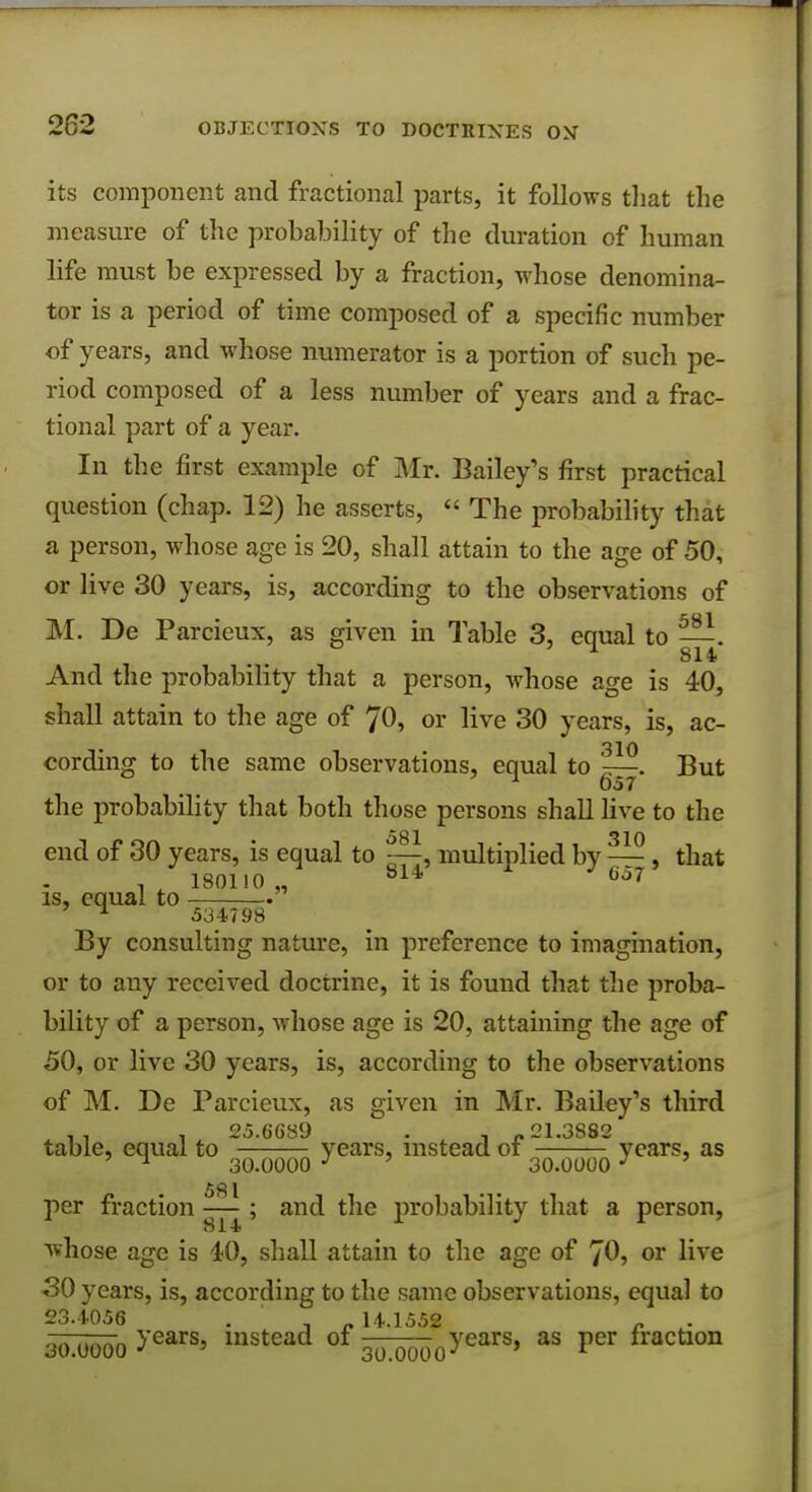 its component and fractional parts, it follows that the measure of the probability of the duration of human life must be expressed by a fraction, whose denomina- tor is a period of time composed of a specific number of years, and whose numerator is a portion of such pe- riod composed of a less number of years and a frac- tional part of a year. In the first example of Mr. Bailey's first practical question (chap. 12) he asserts,  The probability that a person, whose age is 20, shall attain to the age of 50, or live 30 years, is, according to the observations of M. De Parcieux, as given in Table 3, equal to —. 814 And the probability that a person, whose age is 40, shall attain to the age of 70, or live 30 years, is, ac- Tin cording to the same observations, equal to ^—. But 057 the probability that both those persons shall live to the end of 30 years, is equal to multiplied by — , that , 180110,, 814 63f is, equal to . ^ 534798 By consulting nature, in preference to imagination, or to any received doctrine, it is found that the proba- bility of a person, whose age is 20, attaining the age of 50, or live 30 years, is, according to the observations of M. De Parcieux, as given in Mr. Bailey's third -a . 25.6689 . , 1.3S82 table, equal to years, instead ot years, as ^ 30.0000 3 ' 30.0000 3 581 per fraction —; and the probability that a person, whose age is 40, shall attain to the age of 70, or live 30 years, is, according to the same observations, equal to 23.4056 ' . , . 14.1552 „ on ,.nnn years, instead of years, as per traction 30.0000 J ' 30.0000-7 ' *