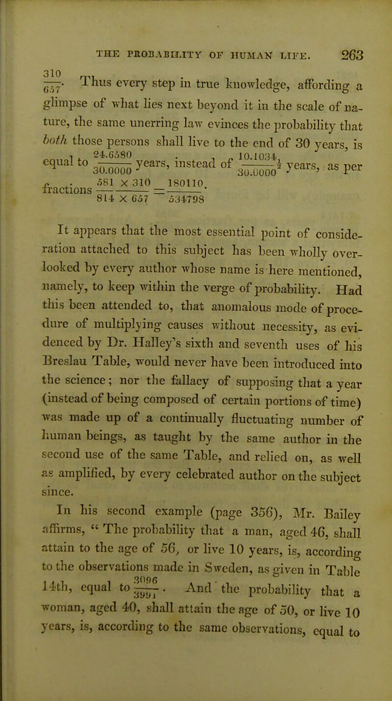 J-nus every step m true knowledge, affording a glimpse of what lies next beyond it in the scale of na- ture, the same unerring law evinces the probability that both those persons shall live to the end of 30 years, is , . 24.6580 . , „ 10 1034 equal to s^To years'instead of s-^M1 years>as per c .. 581 X 310 180110 tractions = 814 X 657 534798 It appears that the most essential point of conside- ration attached to this subject has been wholly over- looked by every author whose name is here mentioned, namely, to keep within the verge of probability. Had this been attended to, that anomalous mode of proce- dure of multiplying causes without necessity, as evi- denced by Dr. Halley's sixth and seventh uses of his Breslau Table, would never have been introduced into the science; nor the fallacy of supposing that a year (instead of being composed of certain portions of time) was made up of a continually fluctuating number of human beings, as taught by the same author in the second use of the same Table, and relied on, as well as amplified, by every celebrated author on the subject since. In his second example (page 358), Mr. Bailey affirms,  The probability that a man, aged 46. shall attain to the age of 56, or live 10 years, is, according to the observations made in Sweden, as given in Table 14th, equal to ~. And the probability that a woman, aged 40, shall attain the age of 50, or live 10 years, is, according to the same observations, equal to