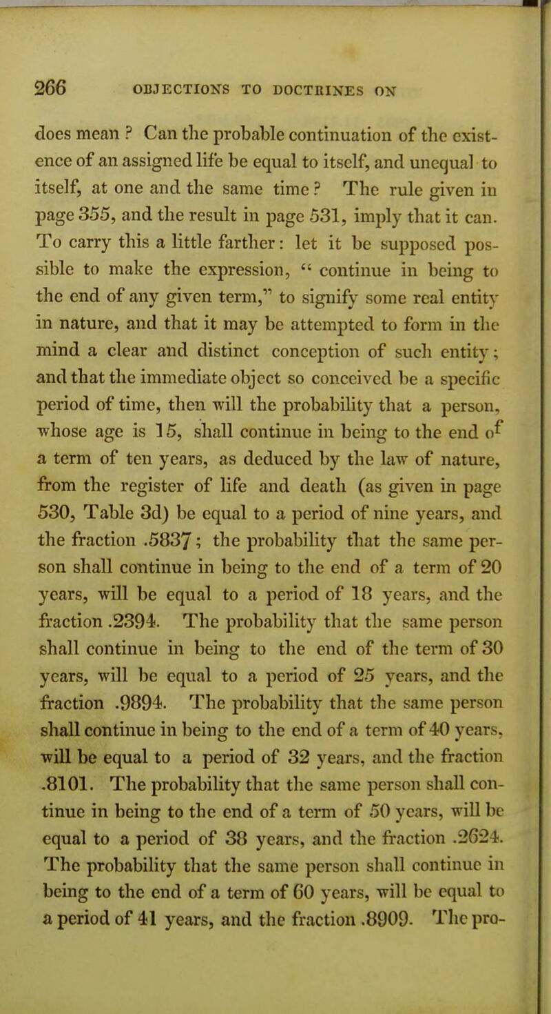 does mean ? Can the probable continuation of the exist- ence of an assigned life be equal to itself, and unequal to itself, at one and the same time ? The rule given in page 355, and the result in page 531, imply that it can. To carry this a little farther: let it be supposed pos- sible to make the expression,  continue in being to the end of any given term, to signify some real entity in nature, and that it may be attempted to form in the mind a clear and distinct conception of such entity; and that the immediate object so conceived be a specific- period of time, then will the probability that a person, whose age is 15, shall continue in being to the end cf a term of ten years, as deduced by the law of nature, from the register of life and death (as given in page 530, Table 3d) be equal to a period of nine years, and the fraction .5837 '■> tne probability that the same per- son shall continue in being to the end of a term of 20 years, will be equal to a period of 18 years, and the fraction .2394. The probability that the same person shall continue in being to the end of the term of 30 years, will be equal to a period of 25 years, and the fraction .9894. The probability that the same person shall continue in being to the end of a term of 40 years, will be equal to a period of 32 years, and the fraction .8101. The probability that the same person shall con- tinue in being to the end of a term of 50 years, will be equal to a period of 38 years, and the fraction .2621. The probability that the same person shall continue in being to the end of a term of 60 years, will be equal to a period of 41 years, and the fraction .8909- The pro-