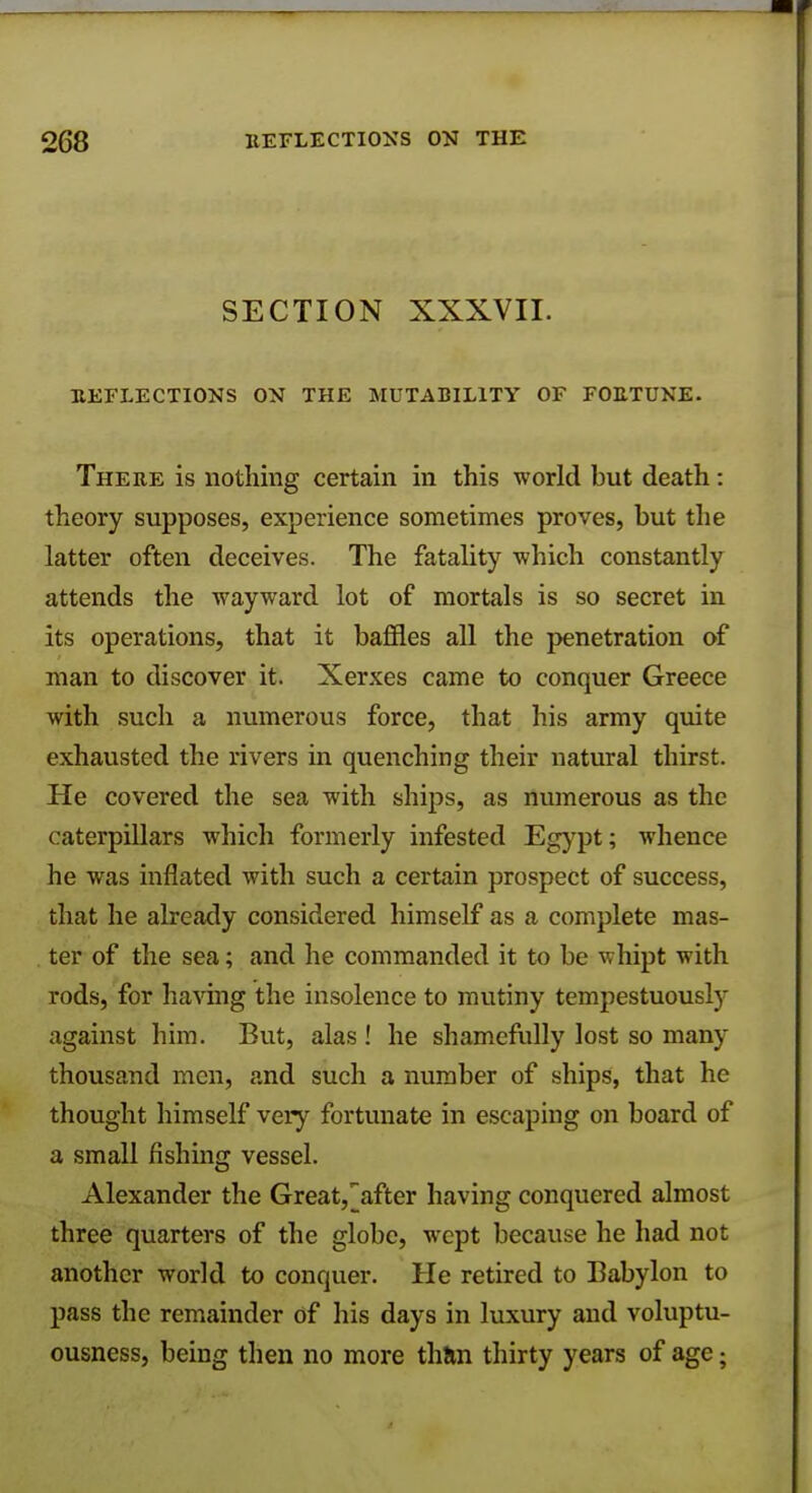 SECTION XXXVII. REFLECTIONS ON THE MUTABILITY OF FORTUNE. There is nothing certain in this world but death: theory supposes, experience sometimes proves, but the latter often deceives. The fatality which constantly attends the wayward lot of mortals is so secret in its operations, that it baffles all the penetration of man to discover it. Xerxes came to conquer Greece with such a numerous force, that his army quite exhausted the rivers in quenching their natural thirst. He covered the sea with ships, as numerous as the caterpillars which formerly infested Egypt; whence he was inflated with such a certain prospect of success, that he already considered himself as a complete mas- ter of the sea; and he commanded it to be whipt with rods, for having the insolence to mutiny tempestuously against him. But, alas ! he shamefully lost so many thousand men, and such a number of ships, that he thought himself very fortunate in escaping on board of a small fishing vessel. Alexander the Great,Rafter having conquered almost three quarters of the globe, wept because he had not another world to conquer. He retired to Babylon to pass the remainder of his days in luxury and voluptu- ousness, being then no more than thirty years of age;