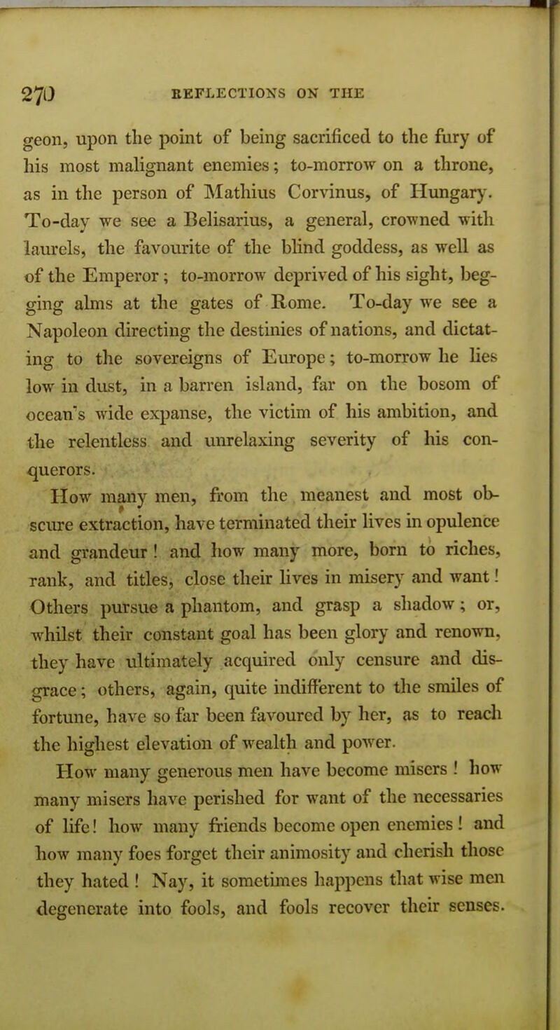 geon, upon the point of being sacrificed to the fury of his most malignant enemies; to-morrow on a throne, as in the person of Mathius Corvinus, of Hungary. To-day we see a Belisarius, a general, crowned with laurels, the favourite of the blind goddess, as well as of the Emperor; to-morrow deprived of his sight, beg- ging alms at the gates of Rome. To-day we see a Napoleon directing the destinies of nations, and dictat- ing to the sovereigns of Europe; to-morrow he lies low in dust, in a barren island, far on the bosom of ocean's wide expanse, the victim of his ambition, and the relentless and unrelaxing severity of his con- querors. How many men, from the meanest and most ob- scure extraction, have terminated their lives in opulence and grandeur ! and how many more, born to riches, rank, and titles, close their lives in misery and want! Others pursue a phantom, and grasp a shadow; or, whilst their constant goal has been glory and renown, they have ultimately acquired only censure and dis- grace ; others, again, quite indifferent to the smiles of fortune, have so far been favoured by her, as to reach the highest elevation of wealth and power. How many generous men have become misers ! how many misers have perished for want of the necessaries of life! how many friends become open enemies ! and how many foes forget their animosity and cherish those they hated ! Nay, it sometimes happens that wise men degenerate into fools, and fools recover their senses.