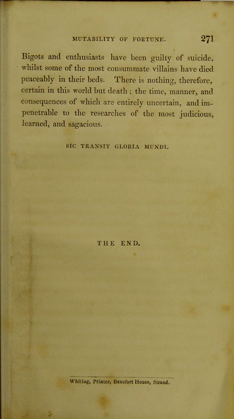 Bigots and enthusiasts have been guilty of suicide, whilst some of the most consummate villains have died peaceably in their beds. There is nothing, therefore, certain in this world but death; the time, manner, and consequences of which are entirely uncertain, and im- penetrable to the researches of the most judicious, learned, and sagacious. SIC TRANSIT GLORIA MUNDI. THE END. Whiting, Printer, Beaufort House, Strand.