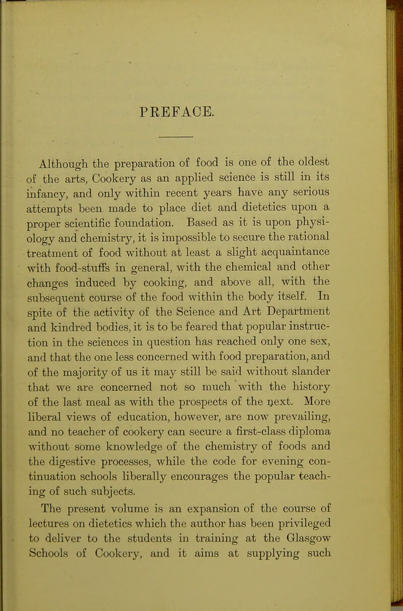 PREFACE. Although the preparation of food is one of the oldest of the arts, Cookery as an applied science is still in its infancy, and only within recent years have any serious attempts been made to place diet and dietetics upon a proper scientific foundation. Based as it is upon physi- ology and chemistry, it is impossible to secure the rational treatment of food without at least a slight acquaintance with food-stuff's in general, with the chemical and other changes induced by cooking, and above all, with the subsequent course of the food within the body itself. In spite of the activity of the Science and Art Department and kindred bodies, it is to be feared that popular instruc- tion in the sciences in question has reached only one sex, and that the one less concerned with food preparation, and of the majority of us it may still be said without slander that we are concerned not so much with the history of the last meal as with the prospects of the next. More liberal views of education, however, are now prevailing, and no teacher of cookery can secure a first-class diploma without some knowledge of the chemistry of foods and the digestive processes, while the code for evening con- tinuation schools liberally encourages the popular teach- ing of such subjects. The present volume is an expansion of the course of lectures on dietetics which the author has been privileged to deliver to the students in training at the Glasgow Schools of Cookery, and it aims at supplying such