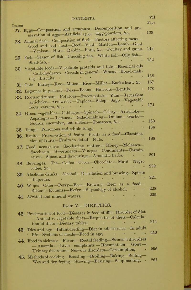 152 158 CONTENTS. vn Page S^Eggs-Composition and structure-Decomposition and pre- servation of eggs-Artificial eggs-Egg-powders, &c, - 139 28 Animal flesh—Composition of flesh—Factors affecting meat- Good and bad meat-Beef-Veal-Mutton-Lamb-Goat —Venison-Hare—Rabbit—Pork, &c.-Poultry and game, 143 29. Fish-Season of fish-Choosing fish—White fish-Oily fish— Shell-fish, 30 Vegetable foods—Vegetable proteids and fats-Essential oils —Carbohydrates—Cereals in general—Wheat—Bread-mak- ing—Biscuits, - 31. Oats—Barley—Rye—Maize—Rice—Millet—Buckwheat, &c. 167 32. Legumes in general—Peas—Beans—Haricots—Lentils, - 170 33 Rootsandtubers—Potatoes—Sweet-potato—Yam—Jerusalem artichoke—Arrowroot—Tapioca—Salep—Sago—Vegetable roots, carrots, &c, 34. Green vegetables—Cabbages-Spinach—Celery—Artichoke- Asparagus — Lettuces—Salad-making—Onions—Garlic- Gourds, cucumber, and melons—Tomatoes, &c, - - - 180 35. Fungi—Poisonous and edible fungi, - 186 36. Fruits—Preservation of fruits—Fruits as a food—Classifica- tion of fruits—Fruits in detail—Nuts, - - - - 188 37 Food accessories—Saccharine matters—Honey—Molasses- Saccharin —Sweetmeats —Vinegar—Condiments—Carmin- atives—Spices and flavourings—Aromatic herbs, - - 201 38. Beverages. Tea—Coffee—Cocoa—Chocolate—Mate—Negro coffee, &c, 39. Alcoholic drinks. Alcohol—Distillation and brewing—Spirits —Liqueurs, - 40. Wines—Cider—Perry—Beer—Brewing—Beer as a food- Bitters—Koumiss—Kefyr—Physiology of alcohol, - - 228 41. Aerated and mineral waters, Part V.—DIETETICS. 42. Preservation of food—Diseases in food-stuffs—Disorder of diet —Animal v. vegetable diets—Requisites of diets—Calcula- tion of diets—Dietary tables, - 244 43. Diet and age—Infant-feeding—Diet in adolescence—In adult • life—Systems of meals—Food in age, - - - - 252 44. Food in sickness—Fevers—Rectal feeding—Stomach disorders Anaemia — Liver complaints — Rheumatism — Gout — Urinary disorders—Nervous disorders—Consumption, - 256 45. Methods of cooking—Roasting—Broiling—Baking—Boiling- Wet and dry frying—Stewing—Braising—Soup-making, - 267 209 221 228 239