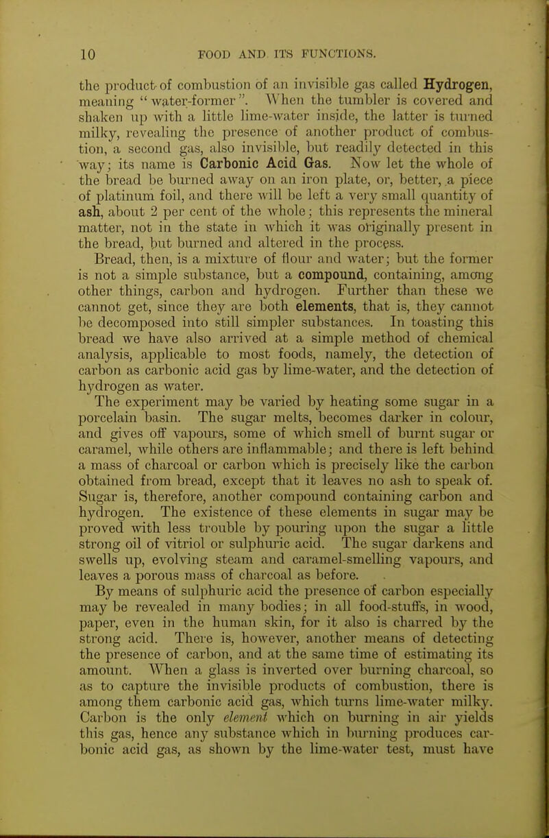 the product-of combustion of an invisible gas called Hydrogen, meaning water-former. When the tumbler is covered and shaken up with a little lime-water inside, the latter is turned milky, revealing the presence of another product of combus- tion, a second gas, also invisible, but readily detected in this way; its name is Carbonic Acid Gas. Now let the whole of the bread be burned away on an iron plate, or, better, a piece of platinum foil, and there will be left a very small quantity of ash, about 2 per cent of the whole; this represents the mineral matter, not in the state in which it was originally present in the bread, but burned and altered in the process. Bread, then, is a mixture of flour and water; but the former is not a simple substance, but a compound, containing, among other things, carbon and hydrogen. Further than these we cannot get, since they are both elements, that is, they cannot be decomposed into still simpler substances. In toasting this bread we have also arrived at a simple method of chemical analysis, applicable to most foods, namely, the detection of carbon as carbonic acid gas by lime-water, and the detection of hydrogen as water. The experiment may be varied by heating some sugar in a porcelain basin. The sugar melts, becomes darker in colour, and gives off vapours, some of which smell of burnt sugar or caramel, while others are inflammable; and there is left behind a mass of charcoal or carbon which is precisely like the carbon obtained from bread, except that it leaves no ash to speak of. Sugar is, therefore, another compound containing carbon and hydrogen. The existence of these elements in sugar may be proved with less trouble by pouring upon the sugar a little strong oil of vitriol or sulphuric acid. The sugar darkens and swells up, evolving steam and caramel-smelling vapours, and leaves a porous mass of charcoal as before. By means of sulphuric acid the presence of carbon especially may be revealed in many bodies; in all food-stuffs, in wood, paper, even in the human skin, for it also is charred by the strong acid. There is, however, another means of detecting the presence of carbon, and at the same time of estimating its amount. When a glass is inverted over burning charcoal, so as to capture the invisible products of combustion, there is among them carbonic acid gas, which turns lime-water milky. Carbon is the only el&mmt which on burning in air yields this gas, hence any substance which in burning produces car- bonic acid gas, as shown by the lime-water test, must have