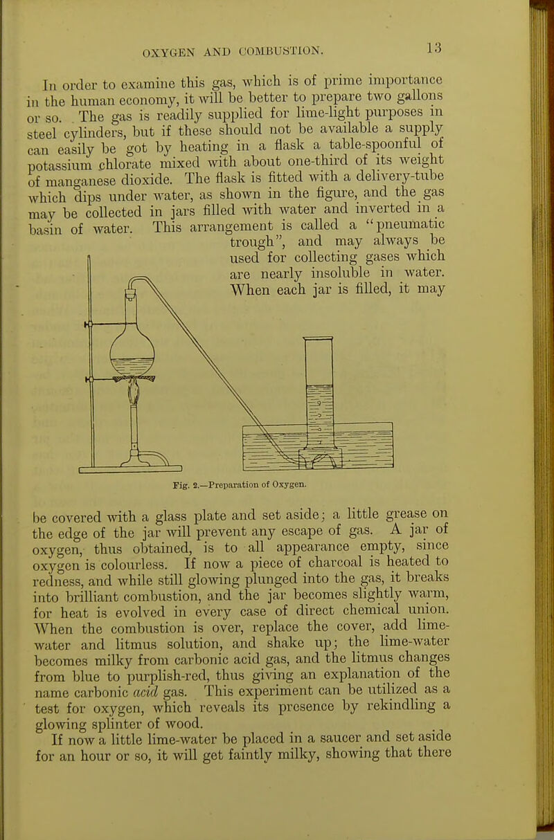 In order to examine this gas, which is of prime importance in the human economy, it will be better to prepare two gallons or so. The gas is readily supplied for lime-light purposes m steel cylinders, but if these should not be available a supply can easily be got by heating in a flask a table-spoonful of potassium chlorate mixed with about one-third of its weight of manganese dioxide. The flask is fitted with a delivery-tube which dips under water, as shown in the figure, and the gas may be collected in jars filled with water and inverted m a basin of water. This arrangement is called a pneumatic trough, and may always be used for collecting gases which are nearly insoluble in water. When each jar is filled, it may Fig. 2.—Preparation of Oxygen. be covered with a glass plate and set aside; a little grease on the edge of the jar will prevent any escape of gas. A jar of oxygen, thus obtained, is to all appearance empty, since oxygen is colourless. If now a piece of charcoal is heated to redness, and while still glowing plunged into the gas, it breaks into brilliant combustion, and the jar becomes slightly warm, for heat is evolved in every case of direct chemical union. When the combustion is over, replace the cover, add lime- water and litmus solution, and shake up; the lime-water becomes milky from carbonic acid gas, and the litmus changes from blue to purplish-red, thus giving an explanation of the name carbonic acid gas. This experiment can be utilized as a test for oxygen, which reveals its presence by rekindling a glowing splinter of wood. If now a little lime-water be placed in a saucer and set aside for an hour or so, it will get faintly milky, showing that there