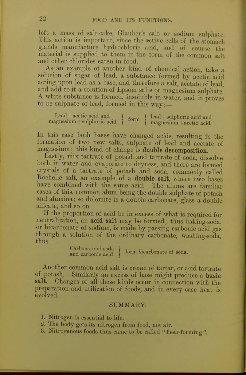 left a mass of salt-cake, Glauber's salt or sodium sulphate. This action is important, since the active cells of the stomach glands manufacture hydrochloric acid, and of course the material is supplied to them in the form of the common salt and other chlorides eaten in food. As an example of another kind of chemical action, take a solution of sugar of lead, a substance formed by acetic acid acting upon lead as a base, and therefore a salt, acetate of lead, and add to it a solution of Epsom salts or magnesium sulphate! A white substance is formed, insoluble in water, and it proves to be sulphate of lead, formed in this way:— Lead + acetic acid and ) . I lead + sulphuric acid and magnesium + sulphuric acid ( rm j magnesium + acetic acid. In this case both bases have changed acids, resulting in the formation of two new salts, sulphate of lead and acetate of magnesium ; this kind of change is double decomposition. Lastly, mix tartrate of potash and tartrate of soda, dissolve both in water and evaporate to dryness, and there are formed crystals of a tartrate of potash and soda, commonly called Eochelle salt, an example of a double salt, where two bases have combined with the same acid. The alums are familiar cases of this, common alum being the double sulphate of potash and alumina; so dolomite is a double carbonate, glass a double silicate, and so on. If the proportion of acid be in excess of what is required for neutralization, an acid salt may be formed; thus baking-soda, or bicarbonate of sodium, is made by passing carbonic acid gas through a solution of the ordinary carbonate, washing-soda, thus:— Carbonate of soda ) , ,. , . , and carbonic acid j form ^carbonate of soda. Another common acid salt is cream of tartar, or acid tartrate of potash. Similarly an excess of base might produce a basic salt. Changes of all these kinds occur in connection with the preparation and utilization of foods, and in every case heat is evolved. SUMMARY. 1. Nitrogen is essential to life. 2. The body gets its nitrogen from food, not air. 3. Nitrogenous foods thus came to be called flesh-forming.