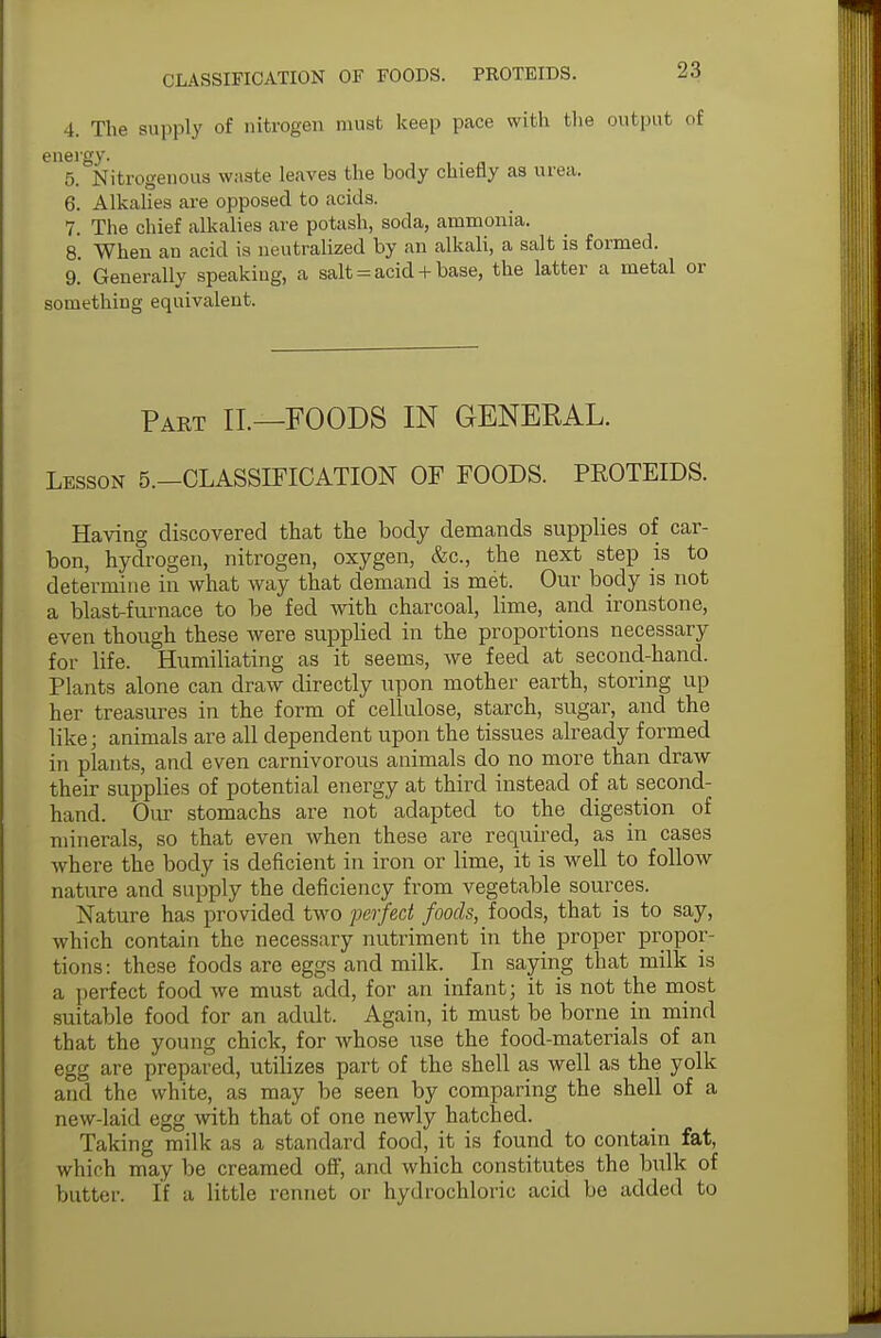 4. The supply of nitrogen must keep pace with the output of 5. Nitrogenous waste leaves the body chiefly as urea. 6. Alkalies are opposed to acids. 7. The chief alkalies are potash, soda, ammonia. 8 When an acid is neutralized by an alkali, a salt is formed. 9. Generally speaking, a salt = acid + base, the latter a metal or something equivalent. Part II.—FOODS IN GENERAL. Lesson 5.—CLASSIFICATION OF FOODS. PROTEIDS. Having discovered that the body demands supplies of car- bon, hydrogen, nitrogen, oxygen, &c, the next step is to determine in what way that demand is met. Our body is not a blast-furnace to be fed with charcoal, lime, and ironstone, even though these were supplied in the proportions necessary for life. Humiliating as it seems, we feed at second-hand. Plants alone can draw directly upon mother earth, storing up her treasures in the form of cellulose, starch, sugar, and the like; animals are all dependent upon the tissues already formed in plants, and even carnivorous animals do no more than draw their supplies of potential energy at third instead of at second- hand. Our stomachs are not adapted to the digestion of minerals, so that even when these are required, as in cases where the body is deficient in iron or lime, it is well to follow nature and supply the deficiency from vegetable sources. Nature has provided two perfect foods, foods, that is to say, which contain the necessary nutriment in the proper propor- tions: these foods are eggs and milk. In saying that milk is a perfect food we must add, for an infant; it is not the most suitable food for an adult. Again, it must be borne in mind that the young chick, for whose use the food-materials of an egg are prepared, utilizes part of the shell as well as the yolk and the white, as may be seen by comparing the shell of a new-laid egg with that of one newly hatched. Taking milk as a standard food, it is found to contain fat, which may be creamed off, and which constitutes the bulk of butter. If a little rennet or hydrochloric acid be added to