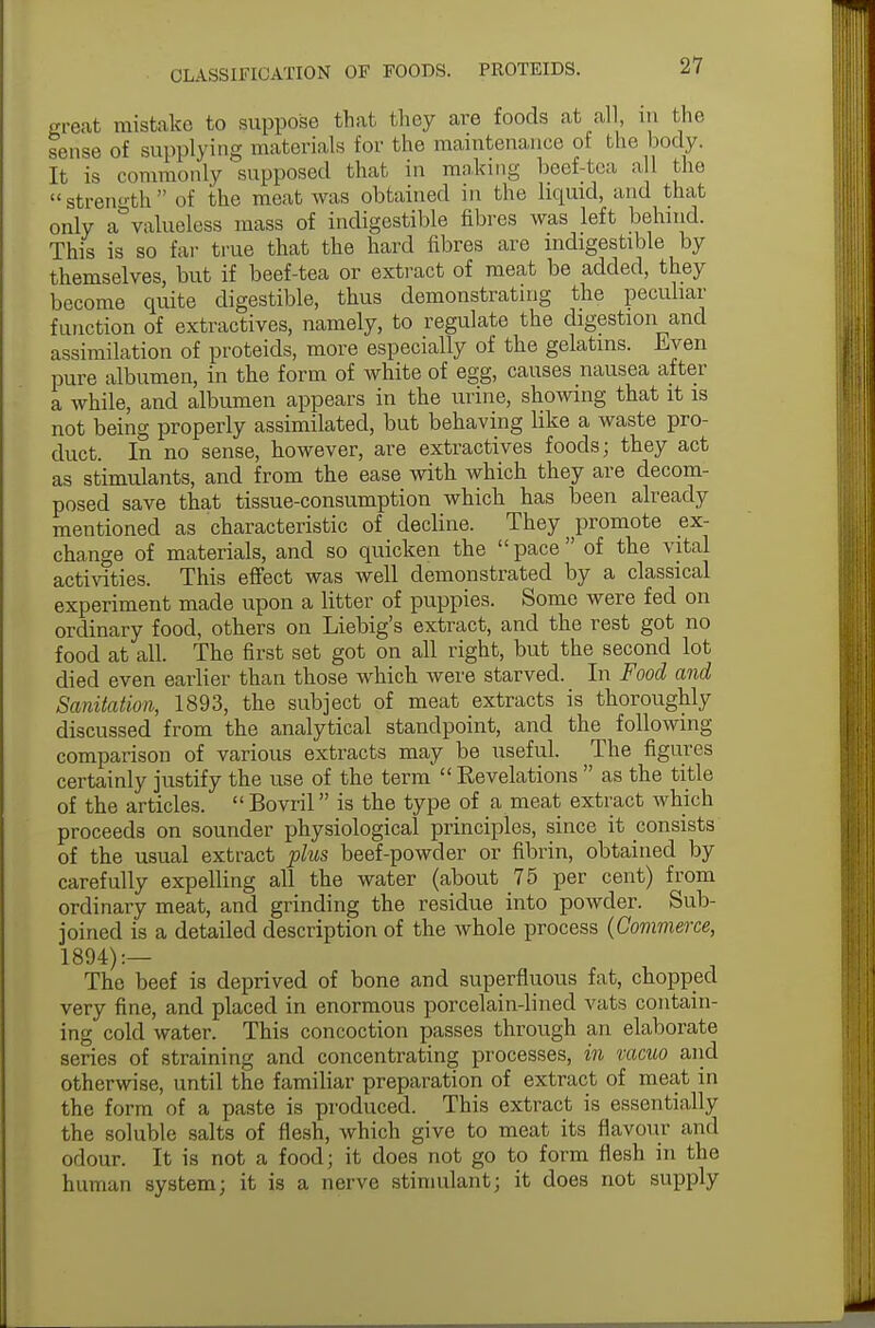 great mistake to suppose that they are foods at all, in the sense of supplying materials for the maintenance ot the body. It is commonly supposed that in ranking beef-tea all the strength of the meat Avas obtained in the liquid, and that only a° valueless mass of indigestible fibres was left behind. This is so far true that the hard fibres are indigestible by themselves, but if beef-tea or extract of meat be added, they become quite digestible, thus demonstrating the peculiar function of extractives, namely, to regulate the digestion and assimilation of proteids, more especially of the gelatins. Even pure albumen, in the form of white of egg, causes nausea after a while, and albumen appears in the urine, showing that it is not being properly assimilated, but behaving like a waste pro- duct. In no sense, however, are extractives foods; they act as stimulants, and from the ease with which they are decom- posed save that tissue-consumption which has been already mentioned as characteristic of decline. They promote ex- change of materials, and so quicken the  pace  of the vital activities. This effect was well demonstrated by a classical experiment made upon a litter of puppies. Some were fed on ordinary food, others on Liebig's extract, and the rest got no food at all. The first set got on all right, but the second lot died even earlier than those which were starved. In Food and Sanitation, 1893, the subject of meat extracts is thoroughly discussed from the analytical standpoint, and the following comparison of various extracts may be useful. The figures certainly justify the use of the term  Eevelations  as the title of the articles. Bovril is the type of a meat extract which proceeds on sounder physiological principles, since it consists of the usual extract plus beef-powder or fibrin, obtained by carefully expelling all the water (about 75 per cent) from ordinary meat, and grinding the residue into powder. Sub- joined is a detailed description of the whole process (Commerce, 1894):— The beef is deprived of bone and superfluous fat, chopped very fine, and placed in enormous porcelain-lined vats contain- ing cold water. This concoction passes through an elaborate series of straining and concentrating processes, in vacuo and otherwise, until the familiar preparation of extract of meat in the form of a paste is produced. This extract is essentially the soluble salts of flesh, which give to meat its flavour and odour. It is not a food; it does not go to form flesh in the human system; it is a nerve stimulant; it does not supply