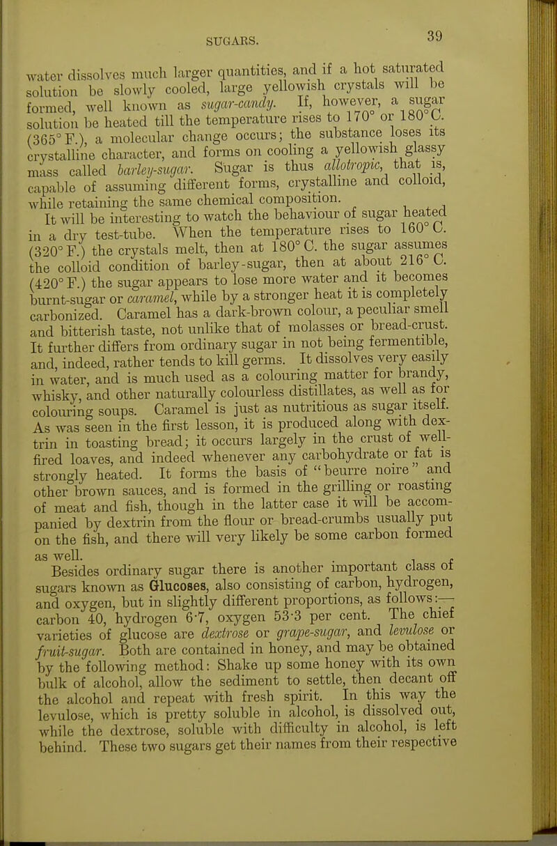 water dissolves much larger quantities and if a hot saturated solution be slowly cooled, large yellowish crystals will be formed, well known as sugar-candy. If, however, a sugar solution be heated till the temperature rises to 170 or 180 U (365°F) a molecular change occurs; the substance loses its crystalline character, and forms on cooling a yellowish glassy mass called barky-sugar. Sugar is thus allotropic that is, capable of assuming different forms, crystalline and colloid, while retaining the same chemical composition. It will be interesting to watch the behaviour of sugar heated in a dry test-tube. When the temperature rises to 160 G. (320° F) the crystals melt, then at 180° C. the sugar assumes the colloid condition of barley-sugar, then at about 216 O. (420° F ) the sugar appears to lose more water and it becomes burnt-sugar or caramel, while by a stronger heat it is completely carbonized. Caramel has a dark-brown colour, a peculiar smell and bitterish taste, not unlike that of molasses or bread-crust. It further differs from ordinary sugar in not being fermentable, and, indeed, rather tends to kill germs. It dissolves very easily in water, and is much used as a colouring matter for brandy, whisky, and other naturally colourless distillates, as well as for colouring soups. Caramel is just as nutritious as sugar itself. As was seen in the first lesson, it is produced along with dex- trin in toasting bread; it occurs largely in the crust of well- fired loaves, and indeed whenever any carbohydrate or fat is strongly heated. It forms the basis of beurre noire and other brown sauces, and is formed in the grilling or roasting of meat and fish, though in the latter case it will be accom- panied by dextrin from the flour or bread-crumbs usually put on the fish, and there will very likely be some carbon formed as well. . 1 , Besides ordinary sugar there is another important class ot sugars known as Glucoses, also consisting of carbon, hydrogen, and oxygen, but in slightly different proportions, as follows:— carbon 40, hydrogen 67, oxygen 53-3 per cent. The chief varieties of glucose are dextrose or grape-sugar, and levulose or fruifrsugar. Both are contained in honey, and may be obtained by the following method: Shake up some honey with its own bulk of alcohol, allow the sediment to settle, then decant off the alcohol and repeat with fresh spirit. In this way the levulose, which is pretty soluble in alcohol, is dissolved out, while the dextrose, soluble with difficulty in alcohol, is left behind. These two sugars get their names from their respective