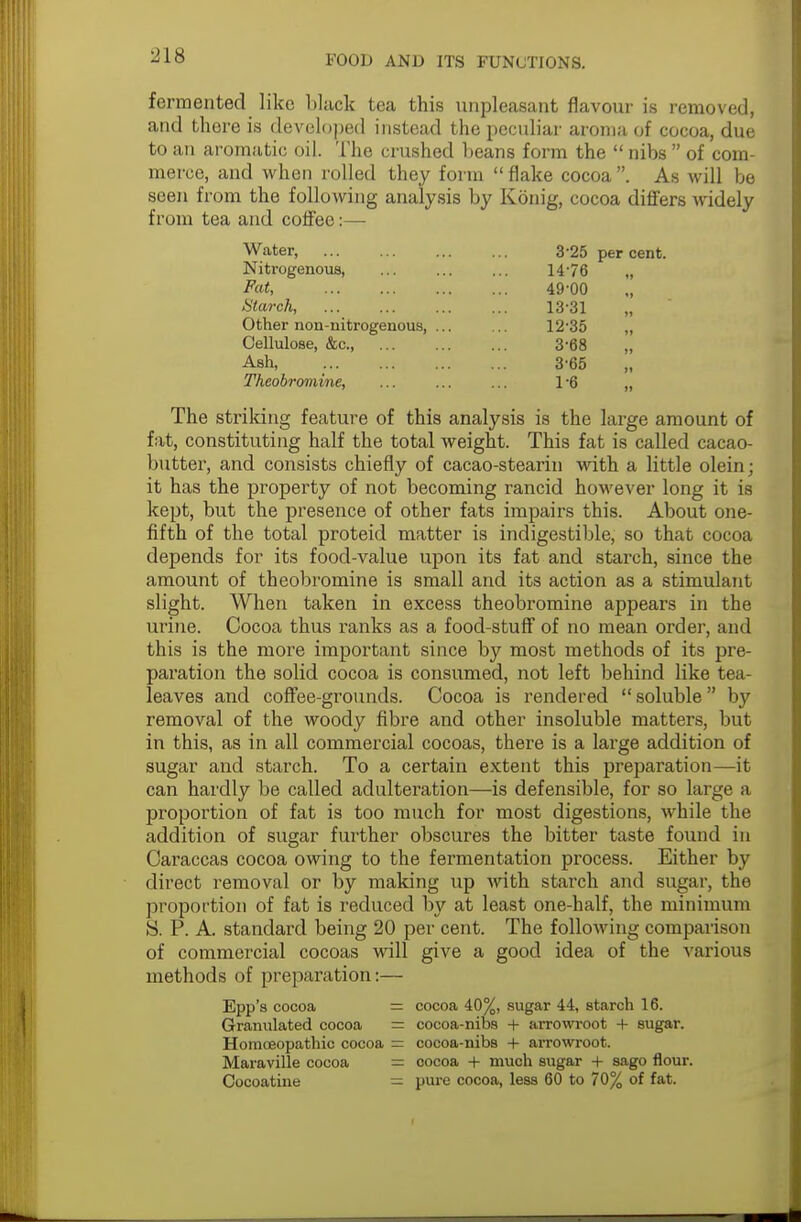 fermented like black tea this unpleasant flavour is removed, and there is developed instead the peculiar aroma of cocoa, due to an aromatic oil. The crushed beans form the  nibs  of com- merce, and when rolled they form  flake cocoa . As will be seen from the following analysis by Kbnig, cocoa differs widely from tea and coffee:— Water, Nitrogenous, Fat, , Ularch, Other non-nitrogenous, . Cellulose, &c, Ash, Theobromine, 325 per cent. 1476 „ 49-00 13-31 12-35 3-68 3-65 16 The striking feature of this analysis is the large amount of fat, constituting half the total weight. This fat is called cacao- butter, and consists chiefly of cacao-stearin with a little olein; it has the property of not becoming rancid however long it is kept, but the presence of other fats impairs this. About one- fifth of the total proteid matter is indigestible, so that cocoa depends for its food-value upon its fat and starch, since the amount of theobromine is small and its action as a stimulant slight. When taken in excess theobromine appears in the urine. Cocoa thus ranks as a food-stuff of no mean order, and this is the more important since by most methods of its pre- paration the solid cocoa is consumed, not left behind like tea- leaves and coffee-grounds. Cocoa is rendered  soluble  by removal of the woody fibre and other insoluble matters, but in this, as in all commercial cocoas, there is a large addition of sugar and starch. To a certain extent this preparation—it can hardly be called adulteration—is defensible, for so large a proportion of fat is too much for most digestions, while the addition of sugar further obscures the bitter taste found in Caraccas cocoa owing to the fermentation process. Either by direct removal or by making up with starch and sugar, the proportion of fat is reduced by at least one-half, the minimum S. P. A. standard being 20 per cent. The following comparison of commercial cocoas will give a good idea of the various methods of preparation:— Epp's cocoa = cocoa 40%, sugar 44, starch 16. Granulated cocoa = cocoa-nibs + arrowroot + sugar. Homoeopathic cocoa = cocoa-nibs + arrowroot. Maraville cocoa = cocoa + much sugar + sago flour. Cocoatine — pure cocoa, less 60 to 70% of fat.