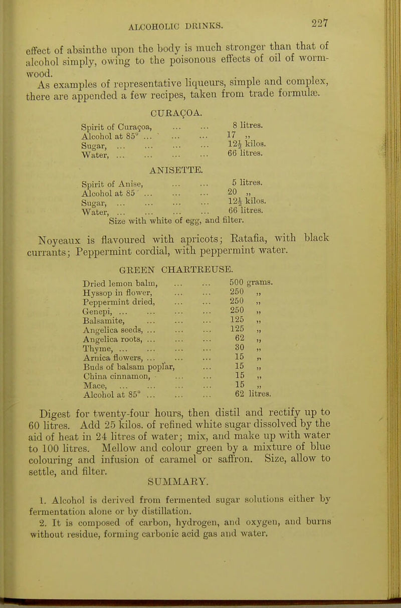 effect of absinthe upon the body is much stronger than that of alcohol simply, owing to the poisonous effects of oil of worm- wood. As examples of representative liqueurs, simple and complex, there are appended a few recipes, taken from trade formulae. CURAQOA Spirit of Curagoa, Alcohol at 85 ... Sugar, ... Water, ... ANISETTE Spirit of Anise, Alcohol at 85' Sugar, ... Water, 8 litres. 17 „ 66 litres. 5 litres. 20 „ 12J kilos. 66 litres. Size with white of egg, and filter. Noyeaux is flavoured with apricots; Ratafia, with black currants; Peppermint cordial, with peppermint water. GREEN CHARTREUSE. Dried lemon balm, 500 trrams. Hyssop in flower, Peppermint dried, Genepi, ... Balsamite, Angelica seeds, ... Angelica roots, ... Thyme, ... Arnica flowers, ... Buds of balsam poplar, China cinnamon, Mace, Alcohol at 85° ... 250 „ 250 „ 250 „ 125 „ 125 „ 62 „ 30 „ 15 „ 15 „ 15 „ 15 „ 62 litres. Digest for twenty-four hours, then distil and rectify up to 60 litres. Add 25 kilos, of refined white sugar dissolved by the aid of heat in 24 litres of water; mix, and make up with water to 100 litres. Mellow and colour green by a mixture of blue colouring and infusion of caramel or saffron. Size, allow to settle, and filter. SUMMARY. 1. Alcohol is derived from fermented sugar solutions either by fermentation alone or by distillation. 2. It is composed of carbon, hydrogen, and oxygen, and burns without residue, forming carbonic acid gas and water.