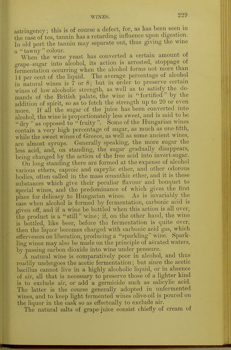astringency; this is of course a defect, for, as has been seen in the case of tea, tannin has a retarding influence upon digestion. In old port the tannin may separate out, thus giving the wine a  tawny  colour. . When the wine yeast has converted a certain amount ot -nape-sugar into alcohol, its action is arrested, stoppage of fermentation occurring when the alcohol forms not more than 14 per cent of the liquid. -The average percentage of alcohol in natural wines is 7 or 8; but in order to preserve certain M ines of low alcoholic strength, as well as to satisfy the de- mands of the British palate, the wine is fortified by the addition of spirit, so as to fetch the strength up to 20 or even more. If all the sugar of the juice has been converted into alcohol, the wine is proportionately less sweet, and is said to be  dry  'as opposed to  fruity . Some of the Hungarian wines contain a very high percentage of sugar, as much as one-fifth, while the sweet wines of Greece, as well as some ancient wines, are almost syrups. Generally speaking, the more sugar the less acid, and, on standing, the sugar gradually disappears, being changed by the action of the free acid into invert-sugar. On long standing there are formed at the expense of alcohol various ethers, caproic and caprylic ether, and other odorous bodies, often called in the mass cenanthic ether, and it is these substances which give their peculiar flavour and bouquet to special wines, and the predominance of which gives the first place for delicacy to Hungarian wines. As is invariably the case when alcohol is formed by fermentation, carbonic acid is given off, and if a wine be bottled when this action is all over, the product is a still wine; if, on the other hand, the wine is bottled, like beer, before the fermentation is quite over, then the liquor becomes charged with carbonic acid gas, which effervesces on liberation, producing a sparkling wine. Spark- ling wines may also be made on the principle of aerated waters, by passing carbon dioxide into wine under pressure. A natural wine is comparatively poor in alcohol, and thus readily undergoes the acetic fermentation; but since the acetic bacillus cannot live in a highly alcoholic liquid, or in absence of air, all that is necessary to preserve those of a lighter kind is to exclude air, or add a germicide such as salicylic acid. The latter is the course generally adopted in unfermented wines, and to keep light fermented wines olive-oil is poured on the liquor in the cask so as effectually to exclude air. The natural salts of grape-juice consist chiefly of cream of