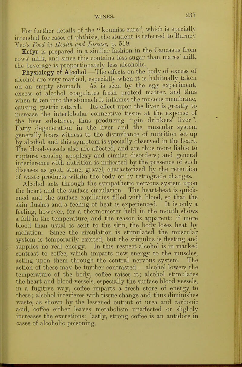 For further details of the koumiss cure, which is specially intended for cases of phthisis, the student is referred to Burney Yeo's Food in Health and Disease, p. 519. Kefyr is prepared in a similar fashion in the Caucasus from cows' milk, and since this contains less sugar than mares' milk the beverage is proportionately less alcoholic. Physiology of Alcohol.—The effects on the body of excess of alcohol are very marked, especially when it is habitually taken on an empty stomach. As is seen by the egg experiment, excess of alcohol coagulates fresh proteid matter, and thus when taken into the stomach it inflames the mucous membrane, causing gastric catarrh. Its effect upon the liver is greatly to increase the interlobular connective tissue at the expense of the liver substance, thus producing  gin - drinkers' liver. Fatty degeneration in the liver and the muscular system generally bears witness to the disturbance of nutrition set up by alcohol, and this symptom is specially observed in the heart. The blood-vessels also are affected, and are thus more liable to rupture, causing apoplexy and similar disorders; and general interference with nutrition is indicated by the presence of such diseases as gout, stone, gravel, characterized by the retention of waste products within the body or by retrograde changes. Alcohol acts through the sympathetic nervous system upon the heart and the surface circulation. The heart-beat is quick- ened and the surface capillaries filled Avith blood, so that the skin flushes and a feeling of heat is experienced. It is only a feeling, however, for a thermometer held in the mouth shows a fall in the temperature, and the reason is apparent: if more blood than usual is sent to the skin, the body loses heat by radiation. Since the circulation is stimulated the muscular system is temporarily excited, but the stimulus is fleeting and supplies no real energy. In this respect alcohol is in marked contrast to coffee, which imparts new energy to the muscles, acting upon them through the central nervous system. The action of these may be further contrasted:—alcohol lowers the temperature of the body, coffee raises it; alcohol stimulates the heart and blood-vessels, especially the surface blood-vessels, in a fugitive way, coffee imparts a fresh store of energy to these; alcohol interferes with tissue change and thus diminishes waste, as shown by the lessened output of urea and carbonic acid, coffee either leaves metabolism unaffected or slightly increases the excretions; lastly, strong coffee is an antidote in cases of alcoholic poisoning.