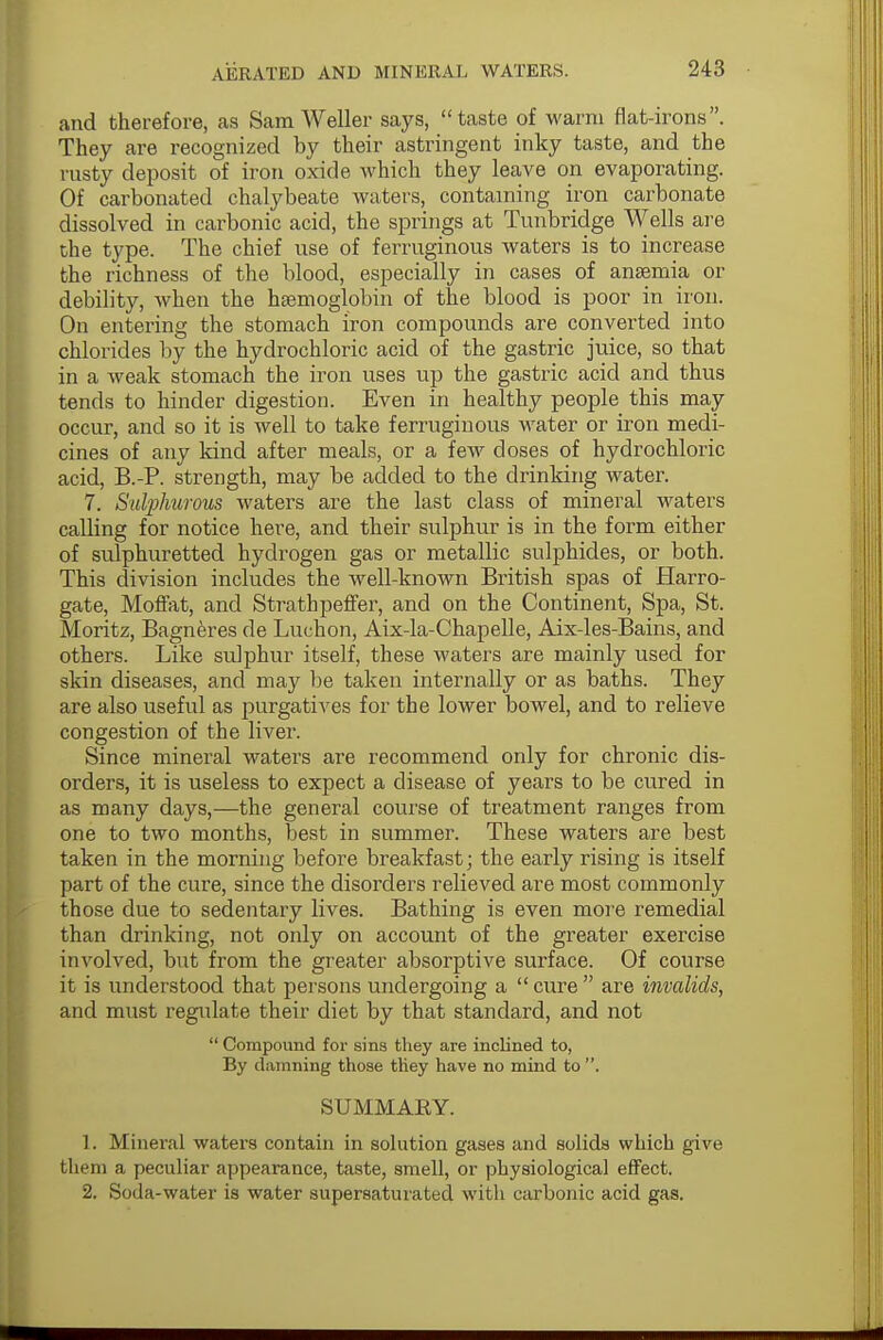 and therefore, as Sam Weller says, taste of warm fiat-irons. They are recognized hy their astringent inky taste, and the rusty deposit of iron oxide which they leave on evaporating. Of carbonated chalybeate waters, containing iron carbonate dissolved in carbonic acid, the springs at Tunbridge Wells are the type. The chief use of ferruginous waters is to increase the richness of the blood, especially in cases of anaemia or debility, when the haemoglobin of the blood is poor in iron. On entering the stomach iron compounds are converted into chlorides by the hydrochloric acid of the gastric juice, so that in a weak stomach the iron uses up the gastric acid and thus tends to hinder digestion. Even in healthy people this may occur, and so it is well to take ferruginous water or iron medi- cines of any kind after meals, or a few doses of hydrochloric acid, B.-P. strength, may be added to the drinking water. 7. Sulphurous waters are the last class of mineral waters calling for notice here, and their sulphur is in the form either of sulphuretted hydrogen gas or metallic sulphides, or both. This division includes the well-known British spas of Harro- gate, Moffat, and Stratbpeffer, and on the Continent, Spa, St. Moritz, Bagneres de Luchon, Aix-la-Chapelle, Aix-les-Bains, and others. Like sulphur itself, these waters are mainly used for skin diseases, and may be taken internally or as baths. They are also useful as purgatives for the lower bowel, and to relieve congestion of the liver. Since mineral waters are recommend only for chronic dis- orders, it is useless to expect a disease of years to be cured in as many days,—the general course of treatment ranges from one to two months, best in summer. These waters are best taken in the morning before breakfast; the early rising is itself part of the cure, since the disorders relieved are most commonly those due to sedentary lives. Bathing is even more remedial than drinking, not only on account of the greater exercise involved, but from the greater absorptive surface. Of course it is understood that persons undergoing a  cure  are invalids, and must regulate their diet by that standard, and not  Compound for sins they are inclined to, By damning those they have no mind to . SUMMARY. 1. Mineral waters contain in solution gases and solids which give them a peculiar appearance, taste, smell, or physiological effect. 2. Soda-water is water supersaturated witli carbonic acid gas.